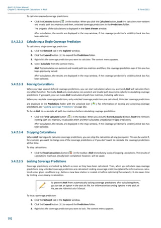 192
Atoll 3.1.0 User Manual
Chapter 5: Working with Calculations in Atoll © Forsk 2011
To calculate created coverage predictions:
• Click the Calculate button ( ) in the toolbar. When you click the Calculate button, Atoll first calculates non-existent
and invalid path loss matrices and then, unlocked coverage predictions in the Predictions folder.
The progress of the calculations is displayed in the Event Viewer window.
After calculation, the results are displayed in the map window, if the coverage prediction’s visibility check box has
been selected.
5.4.2.3.2 Calculating a Single Coverage Prediction
To calculate a single coverage prediction:
1. Click the Network tab in the Explorer window.
2. Click the Expand button ( ) to expand the Predictions folder.
3. Right-click the coverage prediction you want to calculate. The context menu appears.
4. Select Calculate from the context menu.
Atoll first calculates non-existent and invalid path loss matrices and then, the coverage prediction even if this one has
been previously locked.
After calculation, the results are displayed in the map window, if the coverage prediction’s visibility check box has
been selected.
5.4.2.3.3 Forcing Calculations
When you have several defined coverage predictions, you can start calculation when you want and Atoll will calculate them
one after the other. Normally, Atoll only recalculates non-existent and invalid path loss matrices before calculating coverage
predictions. If you want, you can make Atoll recalculate all path loss matrices, including valid ones.
When you calculate coverage predictions, only unlocked coverage predictions are calculated. Unlocked coverage predictions
are displayed in the Predictions folder with the unlocked icon ( ). For information on locking and unlocking coverage
predictions, see "Locking Coverage Predictions" on page 192.
To force Atoll to recalculate all path loss matrices before calculating coverage predictions:
• Click the Force Calculate button ( ) in the toolbar. When you click the Force Calculate button, Atoll first removes
existing path loss matrices, recalculates them and then calculates unlocked coverages predictions.
After calculation, the results are displayed in the map window, if the coverage prediction’s visibility check box has
been selected.
5.4.2.3.4 Stopping Calculations
When Atoll has begun to calculate coverage predictions, you can stop the calculation at any given point. This can be useful if,
for example, you want to change one of the coverage predictions or if you don’t want to calculate the coverage predictions
at that time.
To stop calculations:
• Click the Stop Calculations button ( ) in the toolbar. Atoll immediately stops all ongoing calculations. The results of
calculations that have already been completed, however, will be saved.
5.4.2.3.5 Locking Coverage Predictions
Coverage predictions are locked by default as soon as they have been calculated. Then, when you calculate new coverage
predictions, only unlocked coverage predictions are calculated. Locking a coverage prediction retains the information as calcu-
lated under given conditions (e.g., before a new base station is created or before optimising the network). It also saves time
by limiting unnecessary recalculation.
To lock a coverage prediction:
1. Click the Network tab in the Explorer window.
2. Click the Expand button ( ) to expand the Predictions folder.
3. Right-click the coverage prediction you want to lock. The context menu appears.
To prevent Atoll from automatically locking coverage predictions after calculating them,
you can set an option in the atoll.ini file. For information on setting options in the atoll.ini
file, see the Administrator Manual.
 