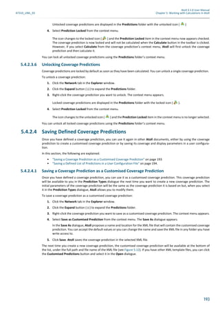 Atoll 3.1.0 User Manual
AT310_UML_E0 Chapter 5: Working with Calculations in Atoll
193
Unlocked coverage predictions are displayed in the Predictions folder with the unlocked icon ( )
4. Select Prediction Locked from the context menu.
The icon changes to the locked icon ( ) and the Prediction Locked item in the context menu now appears checked.
The coverage prediction is now locked and will not be calculated when the Calculate button in the toolbar is clicked.
However, if you select Calculate from the coverage prediction’s context menu, Atoll will first unlock the coverage
prediction and then calculate it.
You can lock all unlocked coverage predictions using the Predictions folder’s context menu.
5.4.2.3.6 Unlocking Coverage Predictions
Coverage predictions are locked by default as soon as they have been calculated. You can unlock a single coverage prediction.
To unlock a coverage prediction:
1. Click the Network tab in the Explorer window.
2. Click the Expand button ( ) to expand the Predictions folder.
3. Right-click the coverage prediction you want to unlock. The context menu appears.
Locked coverage predictions are displayed in the Predictions folder with the locked icon ( ).
4. Select Prediction Locked from the context menu.
The icon changes to the unlocked icon ( ) and the Prediction Locked item in the context menu is no longer selected.
You can unlock all locked coverage predictions using the Predictions folder’s context menu.
5.4.2.4 Saving Defined Coverage Predictions
Once you have defined a coverage prediction, you can use it again in other Atoll documents, either by using the coverage
prediction to create a customised coverage prediction or by saving its coverage and display parameters in a user configura-
tion.
In this section, the following are explained:
• "Saving a Coverage Prediction as a Customised Coverage Prediction" on page 193
• "Saving a Defined List of Predictions in a User Configuration File" on page 194.
5.4.2.4.1 Saving a Coverage Prediction as a Customised Coverage Prediction
Once you have defined a coverage prediction, you can use it as a customised coverage prediction. This coverage prediction
will be available to you in the Prediction Types dialogue the next time you want to create a new coverage prediction. The
initial parameters of the coverage prediction will be the same as the coverage prediction it is based on but, when you select
it in the Prediction Types dialogue, Atoll allows you to modify them.
To save a coverage prediction as a customised coverage prediction:
1. Click the Network tab in the Explorer window.
2. Click the Expand button ( ) to expand the Predictions folder.
3. Right-click the coverage prediction you want to save as a customised coverage prediction. The context menu appears.
4. Select Save as Customised Prediction from the context menu. The Save As dialogue appears.
In the Save As dialogue, Atoll proposes a name and location for the XML file that will contain the customised coverage
prediction. You can accept the default values or you can change the name and save the XML file in any folder you have
write access to.
5. Click Save. Atoll saves the coverage prediction in the selected XML file.
The next time you create a new coverage prediction, the customised coverage prediction will be available at the bottom of
the list, under the full path and file name of the XML file (see Figure 5.12). If you have other XML template files, you can click
the Customised Predictions button and select it in the Open dialogue.
 