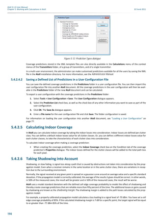 194
Atoll 3.1.0 User Manual
Chapter 5: Working with Calculations in Atoll © Forsk 2011
Coverage predictions stored in the XML template files are also directly available in the Calculations menu of the context
menus of the Transmitters folder, of a group of transmitters, and of a single transmitter.
In a multi-user environment, the administrator can make customised predictions available for all the users by saving the XML
file in the Atoll installation directory. For more information, see the Administrator Manual.
5.4.2.4.2 Saving a Defined List of Predictions in a User Configuration File
You can save the defined coverage predictions in the Predictions folder in a user configuration file. You can then import this
user configuration file into another Atoll document. All the coverage predictions in the user configuration will then be avail-
able in the Predictions folder of the new Atoll document and can be calculated.
To export a user configuration with the coverage predictions in the Predictions folder:
1. Select Tools > User Configuration > Save. The User Configuration dialogue appears.
2. Select the Prediction List check box, as well as the check box of any other information you want to save as part of the
user configuration.
3. Click OK. The Save As dialogue appears.
4. Enter a File name for the user configuration file and click Save. The folder configuration is saved.
For information on loading the user configuration into another Atoll document, see "Loading a User Configuration" on
page 77.
5.4.2.5 Calculating Indoor Coverage
In Atoll you can calculate indoor coverage by taking the indoor losses into consideration. Indoor losses are defined per clutter
class. You can define a default indoor losses value for all clutter classes. Or, you can define a different indoor losses value for
each clutter classes, to take the characteristics of each clutter class into consideration.
To calculate indoor coverage when making a coverage prediction:
• When creating the coverage prediction, select the Indoor Coverage check box on the Condition tab of the coverage
prediction’s Properties dialogue. The indoor losses defined for the clutter classes will be added to the total path loss
for each pixel.
5.4.2.6 Taking Shadowing into Account
Shadowing, or slow fading, is signal loss along a path that is caused by obstructions not taken into consideration by the prop-
agation model. Even when a receiver remains in the same location or in the same clutter class, there are variations in recep-
tion due to the surrounding environment.
Normally, the signal received at any given point is spread on a gaussian curve around an average value and a specific standard
deviation. If the propagation model is correctly calibrated, the average of the results it gives should be correct. In other words,
in 50% of the measured cases, the result will be greater and in 50% of the measured cases, the result will be worse.
Atoll uses a model standard deviation with the defined cell edge coverage probability to model the effect of shadowing and
thereby create coverage predictions that are reliable more than fifty percent of the time. The additional losses or gains caused
by shadowing are known as the shadowing margin. The shadowing margin is added to the path losses calculated by the prop-
agation model.
For example, a properly calibrated propagation model calculates a loss leading to a signal level of -70 dBm. You have set a cell
edge coverage probability of 85%. If the calculated shadowing margin is 7 dB for a specific point, the target signal will be equal
to or greater than -77 dBm 85% of the time.
Figure 5.12: Prediction Types dialogue
 