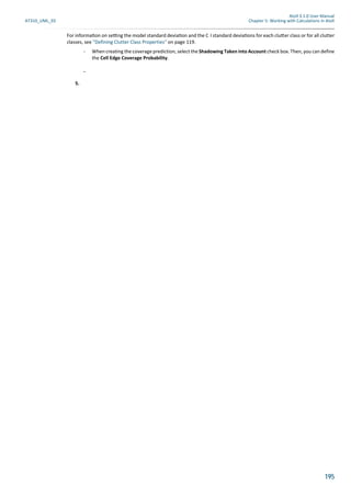 Atoll 3.1.0 User Manual
AT310_UML_E0 Chapter 5: Working with Calculations in Atoll
195
For informa on on se ng the model standard devia on and the C I standard devia ons for each clu er class or for all clutter
classes, see "Defining Clutter Class Properties" on page 119.
- When creating the coverage prediction, select the Shadowing Taken into Account check box. Then, you can define
the Cell Edge Coverage Probability.
-
5.
 