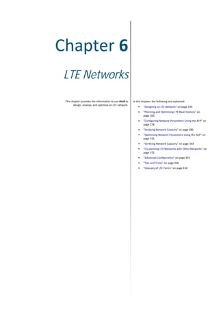 Chapter 6
LTE Networks
This chapter provides the information to use Atoll to
design, analyse, and optimise an LTE network.
In this chapter, the following are explained:
• "Designing an LTE Network" on page 199
• "Planning and Optimising LTE Base Stations" on
page 200
• "Configuring Network Parameters Using the AFP" on
page 278
• "Studying Network Capacity" on page 285
• "Optimising Network Parameters Using the ACP" on
page 315
• "Verifying Network Capacity" on page 363
• "Co-planning LTE Networks with Other Networks" on
page 372
• "Advanced Configuration" on page 391
• "Tips and Tricks" on page 406
• "Glossary of LTE Terms" on page 410
 