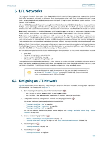 Atoll 3.1.0 User Manual
AT310_UML_E0 Chapter 6: LTE Networks
199
6 LTE Networks
LTE (Long Term Evolution) refers to the set of 3GPP (3rd Generation Partnership Project) Release 8 and Release 9 specifica-
tions which describe the next steps, or evolution, of the existing GERAN (GSM EDGE Radio Access Networks) and UTRAN
(UMTS Terrestrial Radio Access Networks) specifications. The 3GPP LTE specifications describe the building blocks of E-UTRA
(Evolved UTRA) networks.
LTE uses SOFDMA (Scalable Orthogonal Frequency Division Multiple Access) and SC-FDMA (Single-Carrier Frequency Division
Multiple Access) technologies in the downlink and the uplink, respectively. The aim of LTE is to provide mobile broadband
wireless access that supports handovers between LTE cells as well as between LTE and UMTS/GSM cells at high user speeds.
Atoll enables you to design LTE broadband wireless access networks. Atoll can be used to predict radio coverage, manage
mobile and fixed subscriber data, and evaluate network capacity. Atoll LTE also supports smart antennas and MIMO.
Atoll enables you to model fixed and mobile users in LTE environments. The data input corresponding to mobile users and
fixed subscribers is modelled through comprehensive support of mobile user traffic maps and subscriber databases. You can
carry out calculations on fixed subscriber locations as well as base your calculations on mobile user scenarios during Monte
Carlo simulations. You can also perform interference predictions, resource allocation, and other calculations on mobile users.
Atoll uses Monte Carlo simulations to generate realistic network scenarios (snapshots) using a Monte Carlo statistical engine
for scheduling and resource allocation. Realistic user distributions can be generated using different types of traffic maps or
subscriber data. Atoll uses these user distributions as input for the simulations.
You can create coverage predictions to analyse the following and other parameters for LTE channels in downlink and in uplink:
• Signal levels
• The carrier-to-interference-and-noise ratio
• Service areas and radio bearer coverage
• Cell capacity and aggregate throughput per cell
Coverage predictions that depend on the network’s traffic loads can be created from either Monte Carlo simulation results or
from a user-defined network load configuration (uplink and downlink traffic loads, and uplink noise rise). GSM GPRS EDGE,
UMTS HSPA, CDMA2000, TD-SCDMA, and WiMAX networks can be planned in the same Atoll session.
6.1 Designing an LTE Network
Figure 6.19 depicts the process of creating and planning an LTE network. The steps involved in planning an LTE network are
described below. The numbers refer to Figure 6.19.
1. Open an existing radio-planning document or create a new one ( ).
- You can open an existing Atoll document by selecting File > Open.
- You can create a new Atoll document as explained in Chapter 2: Starting an Atoll Project.
2. Configure the network by adding network elements and changing parameters ( ).
You can add and modify the following elements of base stations:
- "Creating or Modifying a Site" on page 208.
- "Creating or Modifying a Transmitter" on page 208.
- "Creating or Modifying a Cell" on page 209.
You can also add base stations using a base station template (see "Placing a New Base Station Using a Station
Template" on page 209).
3. Carry out basic coverage predictions ( ).
- "Making a Point Analysis to Study the Profile" on page 225.
- "Studying Signal Level Coverage" on page 226 and "Signal Level Coverage Predictions" on page 234.
4. Allocate neighbours ( ).
- "Planning Neighbours" on page 266.
5. Allocate frequencies ( ).
- "Planning Frequencies" on page 280.
Before working with the Atoll LTE module for the first time, it is highly recommended to
go through the "Glossary of LTE Terms" on page 410. This will help you get accustomed
to the terminology used by the 3GPP and in Atoll.
1
2
3
4
5
 
