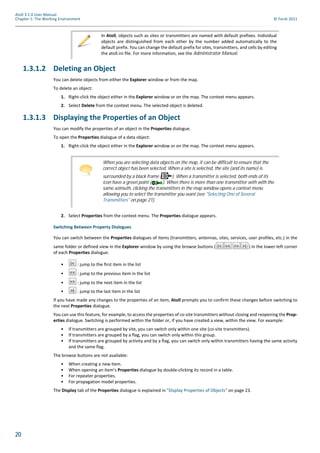 20
Atoll 3.1.0 User Manual
Chapter 1: The Working Environment © Forsk 2011
1.3.1.2 Deleting an Object
You can delete objects from either the Explorer window or from the map.
To delete an object:
1. Right-click the object either in the Explorer window or on the map. The context menu appears.
2. Select Delete from the context menu. The selected object is deleted.
1.3.1.3 Displaying the Properties of an Object
You can modify the properties of an object in the Properties dialogue.
To open the Properties dialogue of a data object:
1. Right-click the object either in the Explorer window or on the map. The context menu appears.
2. Select Properties from the context menu. The Properties dialogue appears.
Switching Between Property Dialogues
You can switch between the Properties dialogues of items (transmitters, antennas, sites, services, user profiles, etc.) in the
same folder or defined view in the Explorer window by using the browse buttons ( ) in the lower-left corner
of each Properties dialogue:
• : jump to the first item in the list
• : jump to the previous item in the list
• : jump to the next item in the list
• : jump to the last item in the list
If you have made any changes to the properties of an item, Atoll prompts you to confirm these changes before switching to
the next Properties dialogue.
You can use this feature, for example, to access the properties of co-site transmitters without closing and reopening the Prop-
erties dialogue. Switching is performed within the folder or, if you have created a view, within the view. For example:
• If transmitters are grouped by site, you can switch only within one site (co-site transmitters).
• If transmitters are grouped by a flag, you can switch only within this group.
• If transmitters are grouped by activity and by a flag, you can switch only within transmitters having the same activity
and the same flag.
The browse buttons are not available:
• When creating a new item.
• When opening an item’s Properties dialogue by double-clicking its record in a table.
• For repeater properties.
• For propagation model properties.
The Display tab of the Properties dialogue is explained in "Display Properties of Objects" on page 23.
In Atoll, objects such as sites or transmitters are named with default prefixes. Individual
objects are distinguished from each other by the number added automatically to the
default prefix. You can change the default prefix for sites, transmitters, and cells by editing
the atoll.ini file. For more information, see the Administrator Manual.
When you are selecting data objects on the map, it can be difficult to ensure that the
correct object has been selected. When a site is selected, the site (and its name) is
surrounded by a black frame ( ). When a transmitter is selected, both ends of its
icon have a green point ( ). When there is more than one transmitter with with the
same azimuth, clicking the transmitters in the map window opens a context menu
allowing you to select the transmitter you want (see "Selecting One of Several
Transmitters" on page 21).
 