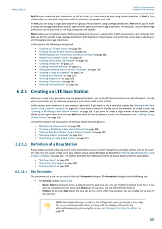 Atoll 3.1.0 User Manual
AT310_UML_E0 Chapter 6: LTE Networks
201
Atoll lets you create one site, transmitter, or cell at a time, or create several at once using station templates. In Atoll, a base
station refers to a site and a transmitter with its antennas, equipment, and cells.
In Atoll, you can study a single base station or a group of base stations using coverage predictions. Atoll allows you to make
a variety of coverage predictions, such as signal level or signal quality coverage predictions. The results of calculated coverage
predictions can be displayed on the map, compared, and studied.
Atoll enables you to model network traffic by creating services, users, user profiles, traffic environments, and terminals. This
data can be then used to make coverage predictions that depend on network load, such as C/(I+N), service area, radio bearer,
and throughput coverage predictions.
In this section, the following are explained:
• "Creating an LTE Base Station" on page 201.
• "Creating a Group of Base Stations" on page 216.
• "Modifying Sites and Transmitters Directly on the Map" on page 216.
• "Display Tips for Base Stations" on page 217.
• "Creating a Multi-band LTE Network" on page 217.
• "Creating a Repeater" on page 217.
• "Creating a Remote Antenna" on page 221.
• "Setting the Working Area of an Atoll Document" on page 224.
• "Studying a Single Base Station" on page 224.
• "Studying Base Stations" on page 228.
• "Planning Neighbours" on page 266.
• "Planning Frequencies" on page 280.
• "Planning Physical Cell IDs" on page 281.
6.2.1 Creating an LTE Base Station
When you create a site, you create only the geographical point; you must add the transmitters and cells afterwards. The site
with a transmitter and its antennas, equipment, and cells is called a base station.
In this section, each element of a base station is described. If you want to add a new base station, see "Placing a New Base
Station Using a Station Template" on page 209. If you want to create or modify one of the elements of a base station, see
"Creating or Modifying a Base Station Element" on page 208. If you need to create a large number of base stations, Atoll
allows you to import them from another Atoll document or from an external source. For information, see "Creating a Group
of Base Stations" on page 216.
This section explains the various parts of the base station creation process:
• "Definition of a Base Station" on page 201.
• "Creating or Modifying a Base Station Element" on page 208.
• "Placing a New Base Station Using a Station Template" on page 209.
• "Managing Station Templates" on page 210.
• "Duplicating an Existing Base Station" on page 215.
6.2.1.1 Definition of a Base Station
A base station consists of the site, one or more transmitters, various pieces of equipment, and radio settings such as, for exam-
ple, cells. You will usually create a new base station using a station template, as described in "Placing a New Base Station Using
a Station Template" on page 209. This section describes the following elements of a base station and their parameters:
• "Site Description" on page 201
• "Transmitter Description" on page 202
• "Cell Description" on page 205.
6.2.1.1.1 Site Description
The parameters of a site can be found in the site’s Properties dialogue. The Properties dialogue has the following tab:
• The General tab (see Figure 6.20):
- Name: Atoll automatically enters a default name for each new site. You can modify the default name here. If you
want to change the default name that Atoll gives to new sites, see the Administrator Manual.
- Position: By default, Atoll places the new site at the centre of the map window. You can modify the location of
the site here.
While this method allows you to place a site with precision, you can also place sites using
the mouse and then position them precisely with this dialogue afterwards. For
information on placing sites using the mouse, see "Moving a Site Using the Mouse" on
page 21.
 