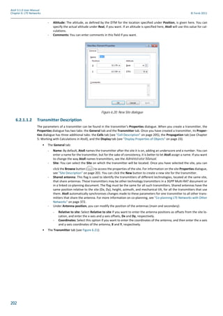 202
Atoll 3.1.0 User Manual
Chapter 6: LTE Networks © Forsk 2011
- Altitude: The altitude, as defined by the DTM for the location specified under Position, is given here. You can
specify the actual altitude under Real, if you want. If an altitude is specified here, Atoll will use this value for cal-
culations.
- Comments: You can enter comments in this field if you want.
6.2.1.1.2 Transmitter Description
The parameters of a transmitter can be found in the transmitter’s Properties dialogue. When you create a transmitter, the
Properties dialogue has two tabs: the General tab and the Transmitter tab. Once you have created a transmitter, its Proper-
ties dialogue has three additional tabs: the Cells tab (see "Cell Description" on page 205), the Propagation tab (see Chapter
5: Working with Calculations in Atoll), and the Display tab (see "Display Properties of Objects" on page 23).
• The General tab:
- Name: By default, Atoll names the transmitter after the site it is on, adding an underscore and a number. You can
enter a name for the transmitter, but for the sake of consistency, it is better to let Atoll assign a name. If you want
to change the way Atoll names transmitters, see the Administrator Manual.
- Site: You can select the Site on which the transmitter will be located. Once you have selected the site, you can
click the Browse button ( ) to access the properties of the site. For information on the site Properties dialogue,
see "Site Description" on page 201. You can click the New button to create a new site for the transmitter.
- Shared antenna: This flag is used to identify the transmitters of different technologies, located at the same site,
that share antennas. These transmitters may be other technology transmitters in a 3GPP Multi-RAT document or
in a linked co-planning document. The flag must be the same for all such transmitters. Shared antennas have the
same position relative to the site (Dx, Dy), height, azimuth, and mechanical tilt, for all the transmitters that use
them. Atoll automatically synchronises changes made to these parameters for one transmitter to all other trans-
mitters that share the antenna. For more information on co-planning, see "Co-planning LTE Networks with Other
Networks" on page 372.
- Under Antenna position, you can modify the position of the antennas (main and secondary):
- Relative to site: Select Relative to site if you want to enter the antenna positions as offsets from the site lo-
cation, and enter the x-axis and y-axis offsets, Dx and Dy, respectively.
- Coordinates: Select this option if you want to enter the coordinates of the antenna, and then enter the x-axis
and y-axis coordinates of the antenna, X and Y, respectively.
• The Transmitter tab (see Figure 6.21):
Figure 6.20: New Site dialogue
 