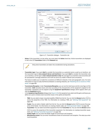 Atoll 3.1.0 User Manual
AT310_UML_E0 Chapter 6: LTE Networks
203
- Active: If this transmitter is to be active, you must select the Active check box. Active transmitters are displayed
in red in the LTE Transmitters folder of the Network tab.
- Transmitter type: If you want Atoll to consider the transmitter as a potential server as well as an interferer, set
the transmitter type to Intra-network (Server and interferer). If you want Atoll to consider the transmitter only
as an interferer, set the type to Inter-network (Interferer only). No coverage for an interferer only transmitter will
be calculated for coverage predictions and it will not serve any mobile in Monte Carlo simulations.
This feature enables you to model the co-existence of different networks in the same geographic area. For more
information on how to study interference between co-existing networks, see "Modelling the Co-existence of Net-
works" on page 409.
- Transmission/Reception: Under Transmission/Reception, you can see the total losses and the noise figure of the
transmitter. Atoll calculates losses and noise according to the characteristics of the equipment assigned to the
transmitter. Equipment can be assigned using the Equipment Specifications dialogue which appears when you
click the Equipment button.
- In the Equipment Specifications dialogue (see Figure 6.22), the equipment you select and the gains and losses you
define are used to initialise total transmitter losses in the uplink and downlink:
- TMA: You can select a tower-mounted amplifier (TMA) from the list. You can click the Browse button ( ) to
access the properties of the TMA. For information on creating a TMA, see "Defining TMA Equipment" on
page 148.
- Feeder: You can select a feeder cable from the list. You can click the Browse button ( ) to access the prop-
erties of the feeder. For information on creating a feeder cable, see "Defining Feeder Cables" on page 148.
- Transmitter: You can select transmitter equipment from the Transmitter list. You can click the Browse button
( ) to access the properties of the transmitter equipment. For information on creating transmitter equip-
ment, see "Defining Transmitter Equipment" on page 148.
- Feeder length: You can enter the feeder length at transmission and reception.
- Miscellaneous losses: You can enter miscellaneous losses at transmission and reception. The value you enter
must be positive.
Figure 6.21: Transmitter dialogue - Transmitter tab
Only active transmitters are taken into consideration during calculations.
 