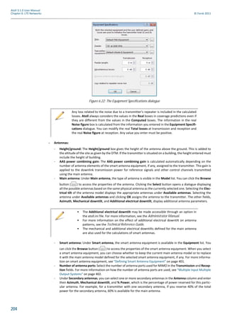 204
Atoll 3.1.0 User Manual
Chapter 6: LTE Networks © Forsk 2011
- Antennas:
- Height/ground: The Height/ground box gives the height of the antenna above the ground. This is added to
the altitude of the site as given by the DTM. If the transmitter is situated on a building, the height entered must
include the height of building.
- AAS power combining gain: The AAS power combining gain is calculated automatically depending on the
number of antenna elements of the smart antenna equipment, if any, assigned to the transmitter. This gain is
applied to the downlink transmission power for reference signals and other control channels transmitted
using the main antenna.
- Main antenna: Under Main antenna, the type of antenna is visible in the Model list. You can click the Browse
button ( ) to access the properties of the antenna. Clicking the Select button opens a dialogue displaying
all the possible antennas based on the same physical antenna as the currently selected one. Selecting the Elec-
trical tilt of the antenna model displays the appropriate antennas under Available antennas. Selecting the
antenna under Available antennas and clicking OK assigns the antenna to the transmitter. The other fields,
Azimuth, Mechanical downtilt, and Additional electrical downtilt, display additional antenna parameters.
- Smart antenna: Under Smart antenna, the smart antenna equipment is available in the Equipment list. You
can click the Browse button ( ) to access the properties of the smart antenna equipment. When you select
a smart antenna equipment, you can choose whether to keep the current main antenna model or to replace
it with the main antenna model defined for the selected smart antenna equipment, if any. For more informa-
tion on smart antenna equipment, see "Defining Smart Antenna Equipment" on page 401.
- Number of antenna ports: Select the number of antenna ports used for MIMO in the Transmission and Recep-
tion fields. For more information on how the number of antenna ports are used, see "Multiple Input Multiple
Output Systems" on page 402.
- Under Secondary antennas, you can select one or more secondary antennas in the Antenna column and enter
their Azimuth, Mechanical downtilt, and % Power, which is the percentage of power reserved for this partic-
ular antenna. For example, for a transmitter with one secondary antenna, if you reserve 40% of the total
power for the secondary antenna, 60% is available for the main antenna.
Figure 6.22: The Equipment Specifications dialogue
Any loss related to the noise due to a transmitter’s repeater is included in the calculated
losses. Atoll always considers the values in the Real boxes in coverage predictions even if
they are different from the values in the Computed boxes. The information in the real
Noise figure box is calculated from the information you entered in the Equipment Specifi-
cations dialogue. You can modify the real Total losses at transmission and reception and
the real Noise figure at reception. Any value you enter must be positive.
• The Additional electrical downtilt may be made accessible through an option in
the atoll.ini file. For more information, see the Administrator Manual.
• For more information on the effect of additional electrical downtilt on antenna
patterns, see the Technical Reference Guide.
• The mechanical and additional electrical downtilts defined for the main antenna
are also used for the calculations of smart antennas.
 