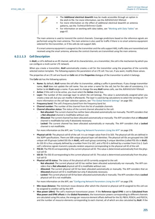 Atoll 3.1.0 User Manual
AT310_UML_E0 Chapter 6: LTE Networks
205
The main antenna is used to transmit the control channels. Coverage predictions based on the reference signals are
performed using the main antenna. The main antenna is also used for traffic if there is no smart antenna equipment
selected for the transmitter, or if the cells do not support AAS.
If a smart antenna equipment is assigned to the transmitter and the cells support AAS, traffic data are transmitted and
received using the smart antenna, whereas the control channels are transmitted using the main antenna.
6.2.1.1.3 Cell Description
In Atoll, a cell is defined as an RF channel, with all its characteristics, on a transmitter; the cell is the mechanism by which you
can configure a multi-carrier LTE network.
When you create a transmitter, Atoll automatically creates a cell for the transmitter using the properties of the currently
selected station template. The following explains the parameters of an LTE cell. You can, if you want, modify these values.
The properties of an LTE cell are found on Cells tab of the Properties dialogue of the transmitter to which it belongs.
The Cells tab has the following options:
• Name: By default, Atoll names the cell after its transmitter, adding a suffix in parentheses. If you change transmitter
name, Atoll does not update the cell name. You can enter a name for the cell, but for the sake of consistency, it is
better to let Atoll assign a name. If you want to change the way Atoll names cells, see the Administrator Manual.
• Active: If this cell is to be active, you must select the Active check box.
• Layer: The number of the coverage layer to which the cell belongs. This value is automatically assigned when you
create a new cell, but you can modify it afterwards. The layer is used during calculations to select the serving cell. For
more information on the cell layer selection options, see "The Global Network Settings" on page 392.
• Frequency band: The cell’s frequency band from the frequency band list.
• Channel number: The number of the channel from the list of available channels.
• Channel allocation status: The status of the current channel allocated to the cell:
- Not allocated: The current channel has neither been allocated automatically nor manually. The AFP considers that
a Not allocated channel is modifiable without cost.
- Allocated: The current channel has been allocated automatically or manually. The AFP considers that an Allocated
channel is modifiable but only if absolutely necessary.
- Locked: The current channel has been allocated automatically or manually. The AFP considers that a Locked
channel is not modifiable.
For more information on the AFP, see "Configuring Network Parameters Using the AFP" on page 278.
• Physical cell ID: The physical cell ID of the cell. It is an integer value from 0 to 503. The physical cell IDs are defined in
the 3GPP specifications. There are 504 unique physical-layer cell identities. The physical cell IDs are grouped into 168
unique cell ID groups (called SSS IDs in Atoll), with each group containing 3 unique identities (called PSS IDs in Atoll).
An SSS ID is thus uniquely defined by a number from 0 to 167, and a PSS ID is defined by a number from 0 to 2. Each
cell’s reference signals transmit a pseudo-random sequence corresponding to the physical cell ID of the cell.
• PSS ID: The PSS ID corresponding to the current physical cell ID. This value is determined automatically from the phys-
ical cell ID.
• SSS ID: The SSS ID corresponding to the current physical cell ID. This value is determined automatically from the phys-
ical cell ID.
• Physical cell ID status: The status of the physical cell ID currently assigned to the cell:
- Not allocated: The current physical cell ID has neither been allocated automatically nor manually. The AFP con-
siders that a Not allocated physical cell ID is modifiable without cost.
- Allocated: The current physical cell ID has been allocated automatically or manually. The AFP considers that an
Allocated physical cell ID is modifiable but only if absolutely necessary.
- Locked: The current physical cell ID has been allocated automatically or manually. The AFP considers that a Locked
physical cell ID is not modifiable.
For more information on the AFP, see "Configuring Network Parameters Using the AFP" on page 278.
• Min reuse distance: The minimum reuse distance after which the channel or physical cell ID assigned to this cell can
be assigned to another cell by the AFP.
• Max power (dBm): The cell’s maximum transmission power. If the Reference signal EPRE is set to Calculated from
Max power and EPRE offsets in the Global Parameters, the transmission powers corresponding to different channels
are calculated using this value, the energy per resource element offsets defined for the SS, PBCH, PDSCH, and PDCCH,
and the number of resource elements corresponding to each channel, all of which are also calculated by Atoll. If the
• The Additional electrical downtilt may be made accessible through an option in
the atoll.ini file. For more information, see the Administrator Manual.
• For more information on the effect of additional electrical downtilt on antenna
patterns, see the Technical Reference Guide.
• For information on working with data tables, see "Working with Data Tables" on
page 47.
 