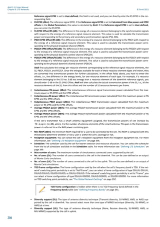 206
Atoll 3.1.0 User Manual
Chapter 6: LTE Networks © Forsk 2011
Reference signal EPRE is set to User-defined, this field is not used, and you can directly enter the RS EPRE in the cor-
responding field.
• RS EPRE (dBm): The reference signal EPRE. If the Reference signal EPRE is set to Calculated from Max power and EPRE
offsets in the Global Parameters, this value is calculated by Atoll. If the Reference signal EPRE is set to User-defined,
you can enter the RS EPRE.
• SS EPRE Offset/RS (dB): The difference in the energy of a resource element belonging to the synchronisation signals
with respect to the energy of a reference signal resource element. This value is used to calculate the transmission
power corresponding to the primary and secondary synchronisation signals (PSS, SSS).
• PBCH EPRE Offset/RS (dB): The difference in the energy of a resource element belonging to the PBCH with respect to
the energy of a reference signal resource element. This value is used to calculate the transmission power corre-
sponding to the physical broadcast channel (PBCH).
• PDCCH EPRE Offset/RS (dB): The difference in the energy of a resource element belonging to the PDCCH with respect
to the energy of a reference signal resource element. This value is used to calculate the transmission power corre-
sponding to the physical downlink control channel (PDCCH).
• PDSCH EPRE Offset/RS (dB): The difference in the energy of a resource element belonging to the PDSCH with respect
to the energy of a reference signal resource element. This value is used to calculate the transmission power corre-
sponding to the physical downlink shared channel (PDSCH).
Atoll first calculates the energy per resource element corresponding to the reference signal resource elements, the
SS, PBCH, PDSCH, and PDCCH. Once the energies available for each of these resource element types are known, they
are converted into transmission powers for further calculations. In the offset fields above, you have to enter the
offsets, i.e., the difference in the energy levels, for one resource element of each type. For example, if a resource
element belonging to the SS has 3 dB less energy than a resource element of the downlink reference signals, you
should enter -3 dB in the SS EPRE Offset. Atoll will then calculate the actual transmission power of the SS, i.e., all the
resource elements of the SS, from this offset and the number of SS resource elements per frame.
• Instantaneous RS power (dBm): The instantaneous reference signal transmission power calculated from the max-
imum power or RS EPRE and the EPRE offsets.
• Instantaneous SS power (dBm): The instantaneous SS transmission power calculated from the maximum power or RS
EPRE and the EPRE offsets.
• Instantaneous PBCH power (dBm): The instantaneous PBCH transmission power calculated from the maximum
power or RS EPRE and the EPRE offsets.
• Average PDCCH power (dBm): The average PDCCH transmission power calculated from the maximum power or RS
EPRE and the EPRE offsets.
• Average PDSCH power (dBm): The average PDSCH transmission power calculated from the maximum power or RS
EPRE and the EPRE offsets.
If the cell’s transmitter has a smart antenna equipment assigned, the transmission powers of cell increase by
(in dB), where n is the number of antenna elements of the smart antenna. This gain in the transmission
powers is referred to as the AAS power combining gain.
• Min RSRP (dBm): The minimum RSRP required for a user to be connected to the cell. The RSRP is compared with this
threshold to determine whether or not a user is within the cell’s coverage or not.
• Reception equipment: You can select the cell’s reception equipment from the reception equipment list. For more
information, see "Defining LTE Reception Equipment" on page 396.
• Scheduler: The scheduler used by the cell for bearer selection and resource allocation. You can select the scheduler
from the list of schedulers available in the Schedulers table. For more information see "Defining LTE Schedulers" on
page 399.
• Max number of users: The maximum number of simultaneous connected users supported by the cell.
• No. of users (DL): The number of users connected to the cell in the downlink. This can be user-defined or an output
of Monte Carlo simulations.
• No. of users (UL): The number of users connected to the cell in the uplink. This can be user-defined or an output of
Monte Carlo simulations.
• TDD frame configuration: The frame configuration used by the cell when the cell’s frequency band is TDD. If the net-
work’s switching point periodicity is set to "Half Frame", you can select a frame configuration of type DSUUU-DSUUU,
DSUUD-DSUUD, DSUDD-DSUDD, or DSUUU-DSUUD. If the network’s switching point periodicity is set to "Frame", you
can select a frame configuration of type DSUUU-DDDDD, DSUUD-DDDDD, or DSUDD-DDDDD. For more information
on TDD switching point periodicity, see "The Global Network Settings" on page 392.
• Diversity support (DL): The type of antenna diversity technique (Transmit diversity, SU-MIMO, AMS, or AAS) sup-
ported by the cell in downlink. You cannot select more than one type of MIMO technique (diversity, SU-MIMO, or
AMS) at a time.
• Diversity support (UL): The type of antenna diversity technique (None, Receive diversity, SU-MIMO, AMS, or
MU-MIMO) supported by the cell in uplink.
TDD frame configuration is hidden when there is no TDD frequency band defined in the
Frequency Bands table (see "Defining Frequency Bands" on page 391.
10 Log n( )×
 