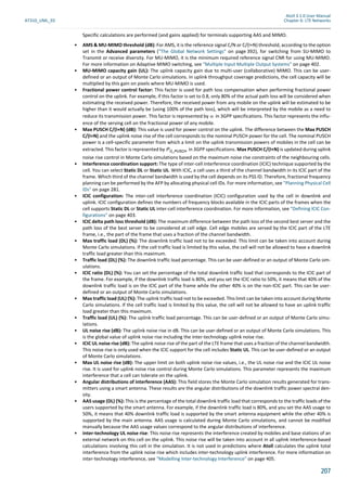 Atoll 3.1.0 User Manual
AT310_UML_E0 Chapter 6: LTE Networks
207
Specific calculations are performed (and gains applied) for terminals supporting AAS and MIMO.
• AMS & MU-MIMO threshold (dB): For AMS, it is the reference signal C/N or C/(I+N) threshold, according to the option
set in the Advanced parameters ("The Global Network Settings" on page 392), for switching from SU-MIMO to
Transmit or receive diversity. For MU-MIMO, it is the minimum required reference signal CNR for using MU-MIMO.
For more information on Adaptive MIMO switching, see "Multiple Input Multiple Output Systems" on page 402.
• MU-MIMO capacity gain (UL): The uplink capacity gain due to multi-user (collaborative) MIMO. This can be user-
defined or an output of Monte Carlo simulations. In uplink throughput coverage predictions, the cell capacity will be
multiplied by this gain on pixels where MU-MIMO is used.
• Fractional power control factor: This factor is used for path loss compensation when performing fractional power
control on the uplink. For example, if this factor is set to 0.8, only 80% of the actual path loss will be considered when
estimating the received power. Therefore, the received power from any mobile on the uplink will be estimated to be
higher than it would actually be (using 100% of the path loss), which will be interpreted by the mobile as a need to
reduce its transmission power. This factor is represented by in 3GPP specifications. This factor represents the influ-
ence of the serving cell on the fractional power of any mobile.
• Max PUSCH C/(I+N) (dB): This value is used for power control on the uplink. The difference between the Max PUSCH
C/(I+N) and the uplink noise rise of the cell corresponds to the nominal PUSCH power for the cell. The nominal PUSCH
power is a cell-specific parameter from which a limit on the uplink transmission powers of mobiles in the cell can be
extracted. This factor is represented by in 3GPP specifications. Max PUSCH C/(I+N) is updated during uplink
noise rise control in Monte Carlo simulations based on the maximum noise rise constraints of the neighbouring cells.
• Interference coordination support: The type of inter-cell interference coordination (ICIC) technique supported by the
cell. You can select Static DL or Static UL. With ICIC, a cell uses a third of the channel bandwidth in its ICIC part of the
frame. Which third of the channel bandwidth is used by the cell depends on its PSS ID. Therefore, fractional frequency
planning can be performed by the AFP by allocating physical cell IDs. For more information, see "Planning Physical Cell
IDs" on page 281.
• ICIC configuration: The inter-cell interference coordination (ICIC) configuration used by the cell in downlink and
uplink. ICIC configuration defines the numbers of frequency blocks available in the ICIC parts of the frames when the
cell supports Static DL or Static UL inter-cell interference coordination. For more information, see "Defining ICIC Con-
figurations" on page 403.
• ICIC delta path loss threshold (dB): The maximum difference between the path loss of the second best server and the
path loss of the best server to be considered at cell edge. Cell edge mobiles are served by the ICIC part of the LTE
frame, i.e., the part of the frame that uses a fraction of the channel bandwidth.
• Max traffic load (DL) (%): The downlink traffic load not to be exceeded. This limit can be taken into account during
Monte Carlo simulations. If the cell traffic load is limited by this value, the cell will not be allowed to have a downlink
traffic load greater than this maximum.
• Traffic load (DL) (%): The downlink traffic load percentage. This can be user-defined or an output of Monte Carlo sim-
ulations.
• ICIC ratio (DL) (%): You can set the percentage of the total downlink traffic load that corresponds to the ICIC part of
the frame. For example, if the downlink traffic load is 80%, and you set the ICIC ratio to 50%, it means that 40% of the
downlink traffic load is on the ICIC part of the frame while the other 40% is on the non-ICIC part. This can be user-
defined or an output of Monte Carlo simulations.
• Max traffic load (UL) (%): The uplink traffic load not to be exceeded. This limit can be taken into account during Monte
Carlo simulations. If the cell traffic load is limited by this value, the cell will not be allowed to have an uplink traffic
load greater than this maximum.
• Traffic load (UL) (%): The uplink traffic load percentage. This can be user-defined or an output of Monte Carlo simu-
lations.
• UL noise rise (dB): The uplink noise rise in dB. This can be user-defined or an output of Monte Carlo simulations. This
is the global value of uplink noise rise including the inter-technology uplink noise rise.
• ICIC UL noise rise (dB): The uplink noise rise of the part of the LTE frame that uses a fraction of the channel bandwidth.
This noise rise is only used when the ICIC support for the cell includes Static UL. This can be user-defined or an output
of Monte Carlo simulations.
• Max UL noise rise (dB): The upper limit on both uplink noise rise values, i.e., the UL noise rise and the ICIC UL noise
rise. It is used for uplink noise rise control during Monte Carlo simulations. This parameter represents the maximum
interference that a cell can tolerate on the uplink.
• Angular distributions of interference (AAS): This field stores the Monte Carlo simulation results generated for trans-
mitters using a smart antenna. These results are the angular distributions of the downlink traffic power spectral den-
sity.
• AAS usage (DL) (%): This is the percentage of the total downlink traffic load that corresponds to the traffic loads of the
users supported by the smart antenna. For example, if the downlink traffic load is 80%, and you set the AAS usage to
50%, it means that 40% downlink traffic load is supported by the smart antenna equipment while the other 40% is
supported by the main antenna. AAS usage is calculated during Monte Carlo simulations, and cannot be modified
manually because the AAS usage values correspond to the angular distributions of interference.
• Inter-technology UL noise rise: This noise rise represents the interference created by mobiles and base stations of an
external network on this cell on the uplink. This noise rise will be taken into account in all uplink interference-based
calculations involving this cell in the simulation. It is not used in predictions where Atoll calculates the uplink total
interference from the uplink noise rise which includes inter-technology uplink interference. For more information on
inter-technology interference, see "Modelling Inter-technology Interference" on page 405.
α
PO_PUSCH
 