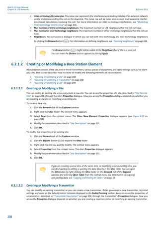 208
Atoll 3.1.0 User Manual
Chapter 6: LTE Networks © Forsk 2011
• Inter-technology DL noise rise: This noise rise represents the interference created by mobiles of an external network
on the mobiles served by this cell on the downlink. This noise rise will be taken into account in all downlink interfer-
ence-based calculations involving this cell. For more information on inter-technology interference, see "Modelling
Inter-technology Interference" on page 405.
• Max number of intra-technology neighbours: The maximum number of LTE neighbours that the cell can have.
• Max number of inter-technology neighbours: The maximum number of other technology neighbours that the cell can
have.
• Neighbours: You can access a dialogue in which you can set both intra-technology and inter-technology neighbours
by clicking the Browse button ( ). For information on defining neighbours, see "Planning Neighbours" on page 266.
6.2.1.2 Creating or Modifying a Base Station Element
A base station consists of the site, one or more transmitters, various pieces of equipment, and radio settings such as, for exam-
ple, cells. This section describes how to create or modify the following elements of a base station:
• "Creating or Modifying a Site" on page 208
• "Creating or Modifying a Transmitter" on page 208
• "Creating or Modifying a Cell" on page 209
6.2.1.2.1 Creating or Modifying a Site
You can modify an existing site or you can create a new site. You can access the properties of a site, described in "Site Descrip-
tion" on page 201, through the site’s Properties dialogue. How you access the Properties dialogue depends on whether you
are creating a new site or modifying an existing site.
To create a new site:
1. Click the Network tab of the Explorer window.
2. Right-click the Sites folder. The context menu appears.
3. Select New from the context menu. The Sites: New Element Properties dialogue appears (see Figure 6.20 on
page 202).
4. Modify the parameters described in "Site Description" on page 201.
5. Click OK.
To modify the properties of an existing site:
1. Click the Network tab of the Explorer window.
2. Click the Expand button ( ) to expand the Sites folder.
3. Right-click the site you want to modify. The context menu appears.
4. Select Properties from the context menu. The site’s Properties dialogue appears.
5. Modify the parameters described in "Site Description" on page 201.
6. Click OK.
6.2.1.2.2 Creating or Modifying a Transmitter
You can modify an existing transmitter or you can create a new transmitter. When you create a new transmitter, its initial
settings are based on the default station template displayed in the Radio Planning toolbar. You can access the properties of
a transmitter, described in "Transmitter Description" on page 202, through the transmitter’s Properties dialogue. How you
access the Properties dialogue depends on whether you are creating a new transmitter or modifying an existing transmitter.
The Browse button ( ) might not be visible in the Neighbours box if this is a new cell.
You can make the Browse button appear by clicking Apply.
If you are creating several sites at the same time, or modifying several existing sites, you
can do it quickly by editing or pasting the data directly in the Sites table. You can open
the Sites table by right-clicking the Sites folder on the Network tab of the Explorer
window and selecting Open Table from the context menu. For information on copying
and pasting data, see "Copying and Pasting in Tables" on page 54.
 