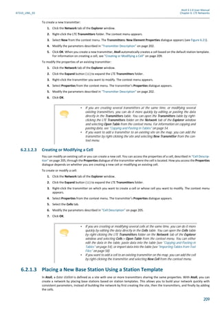 Atoll 3.1.0 User Manual
AT310_UML_E0 Chapter 6: LTE Networks
209
To create a new transmitter:
1. Click the Network tab of the Explorer window.
2. Right-click the LTE Transmitters folder. The context menu appears.
3. Select New from the context menu. The Transmitters: New Element Properties dialogue appears (see Figure 6.21).
4. Modify the parameters described in "Transmitter Description" on page 202.
5. Click OK. When you create a new transmitter, Atoll automatically creates a cell based on the default station template.
For information on creating a cell, see "Creating or Modifying a Cell" on page 209.
To modify the properties of an existing transmitter:
1. Click the Network tab of the Explorer window.
2. Click the Expand button ( ) to expand the LTE Transmitters folder.
3. Right-click the transmitter you want to modify. The context menu appears.
4. Select Properties from the context menu. The transmitter’s Properties dialogue appears.
5. Modify the parameters described in "Transmitter Description" on page 202.
6. Click OK.
6.2.1.2.3 Creating or Modifying a Cell
You can modify an existing cell or you can create a new cell. You can access the properties of a cell, described in "Cell Descrip-
tion" on page 205, through the Properties dialogue of the transmitter where the cell is located. How you access the Properties
dialogue depends on whether you are creating a new cell or modifying an existing cell.
To create or modify a cell:
1. Click the Network tab of the Explorer window.
2. Click the Expand button ( ) to expand the LTE Transmitters folder.
3. Right-click the transmitter on which you want to create a cell or whose cell you want to modify. The context menu
appears.
4. Select Properties from the context menu. The transmitter’s Properties dialogue appears.
5. Select the Cells tab.
6. Modify the parameters described in "Cell Description" on page 205.
7. Click OK.
6.2.1.3 Placing a New Base Station Using a Station Template
In Atoll, a base station is defined as a site with one or more transmitters sharing the same properties. With Atoll, you can
create a network by placing base stations based on station templates. This allows you to build your network quickly with
consistent parameters, instead of building the network by first creating the site, then the transmitters, and finally by adding
the cells.
• If you are creating several transmitters at the same time, or modifying several
existing transmitters, you can do it more quickly by editing or pasting the data
directly in the Transmitters table. You can open the Transmitters table by right-
clicking the LTE Transmitters folder on the Network tab of the Explorer window
and selecting Open Table from the context menu. For information on copying and
pasting data, see "Copying and Pasting in Tables" on page 54.
• If you want to add a transmitter to an existing site on the map, you can add the
transmitter by right-clicking the site and selecting New Transmitter from the con-
text menu.
• If you are creating or modifying several cells at the same time, you can do it more
quickly by editing the data directly in the Cells table. You can open the Cells table
by right-clicking the LTE Transmitters folder on the Network tab of the Explorer
window and selecting Cells > Open Table from the context menu. You can either
edit the data in the table, paste data into the table (see "Copying and Pasting in
Tables" on page 54), or import data into the table (see "Importing Tables from Text
Files" on page 58).
• If you want to add a cell to an existing transmitter on the map, you can add the cell
by right-clicking the transmitter and selecting New Cell from the context menu.
 