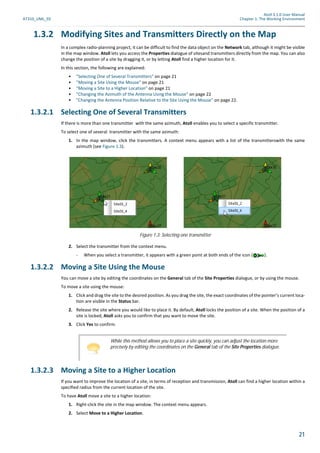 Atoll 3.1.0 User Manual
AT310_UML_E0 Chapter 1: The Working Environment
21
1.3.2 Modifying Sites and Transmitters Directly on the Map
In a complex radio-planning project, it can be difficult to find the data object on the Network tab, although it might be visible
in the map window. Atoll lets you access the Properties dialogue of sitesand transmitters directly from the map. You can also
change the position of a site by dragging it, or by letting Atoll find a higher location for it.
In this section, the following are explained:
• "Selecting One of Several Transmitters" on page 21
• "Moving a Site Using the Mouse" on page 21
• "Moving a Site to a Higher Location" on page 21
• "Changing the Azimuth of the Antenna Using the Mouse" on page 22
• "Changing the Antenna Position Relative to the Site Using the Mouse" on page 22.
1.3.2.1 Selecting One of Several Transmitters
If there is more than one transmitter with the same azimuth, Atoll enables you to select a specific transmitter.
To select one of several transmitter with the same azimuth:
1. In the map window, click the transmitters. A context menu appears with a list of the transmitterswith the same
azimuth (see Figure 1.3).
2. Select the transmitter from the context menu.
- When you select a transmitter, it appears with a green point at both ends of the icon ( ).
1.3.2.2 Moving a Site Using the Mouse
You can move a site by editing the coordinates on the General tab of the Site Properties dialogue, or by using the mouse.
To move a site using the mouse:
1. Click and drag the site to the desired position. As you drag the site, the exact coordinates of the pointer’s current loca-
tion are visible in the Status bar.
2. Release the site where you would like to place it. By default, Atoll locks the position of a site. When the position of a
site is locked, Atoll asks you to confirm that you want to move the site.
3. Click Yes to confirm.
1.3.2.3 Moving a Site to a Higher Location
If you want to improve the location of a site, in terms of reception and transmission, Atoll can find a higher location within a
specified radius from the current location of the site.
To have Atoll move a site to a higher location:
1. Right-click the site in the map window. The context menu appears.
2. Select Move to a Higher Location.
Figure 1.3: Selecting one transmitter
While this method allows you to place a site quickly, you can adjust the location more
precisely by editing the coordinates on the General tab of the Site Properties dialogue.
 