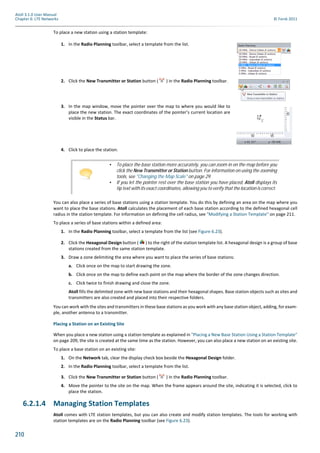 210
Atoll 3.1.0 User Manual
Chapter 6: LTE Networks © Forsk 2011
To place a new station using a station template:
You can also place a series of base stations using a station template. You do this by defining an area on the map where you
want to place the base stations. Atoll calculates the placement of each base station according to the defined hexagonal cell
radius in the station template. For information on defining the cell radius, see "Modifying a Station Template" on page 211.
To place a series of base stations within a defined area:
1. In the Radio Planning toolbar, select a template from the list (see Figure 6.23).
2. Click the Hexagonal Design button ( ) to the right of the station template list. A hexagonal design is a group of base
stations created from the same station template.
3. Draw a zone delimiting the area where you want to place the series of base stations:
a. Click once on the map to start drawing the zone.
b. Click once on the map to define each point on the map where the border of the zone changes direction.
c. Click twice to finish drawing and close the zone.
Atoll fills the delimited zone with new base stations and their hexagonal shapes. Base station objects such as sites and
transmitters are also created and placed into their respective folders.
You can work with the sites and transmitters in these base stations as you work with any base station object, adding, for exam-
ple, another antenna to a transmitter.
Placing a Station on an Existing Site
When you place a new station using a station template as explained in "Placing a New Base Station Using a Station Template"
on page 209, the site is created at the same time as the station. However, you can also place a new station on an existing site.
To place a base station on an existing site:
1. On the Network tab, clear the display check box beside the Hexagonal Design folder.
2. In the Radio Planning toolbar, select a template from the list.
3. Click the New Transmitter or Station button ( ) in the Radio Planning toolbar.
4. Move the pointer to the site on the map. When the frame appears around the site, indicating it is selected, click to
place the station.
6.2.1.4 Managing Station Templates
Atoll comes with LTE station templates, but you can also create and modify station templates. The tools for working with
station templates are on the Radio Planning toolbar (see Figure 6.23).
1. In the Radio Planning toolbar, select a template from the list.
2. Click the New Transmitter or Station button ( ) in the Radio Planning toolbar.
3. In the map window, move the pointer over the map to where you would like to
place the new station. The exact coordinates of the pointer’s current location are
visible in the Status bar.
4. Click to place the station.
• To place the base station more accurately, you can zoom in on the map before you
click the New Transmitter or Station button. For information on using the zooming
tools, see "Changing the Map Scale" on page 29.
• If you let the pointer rest over the base station you have placed, Atoll displays its
tip text with its exact coordinates, allowing you to verify that the location is correct.
 
