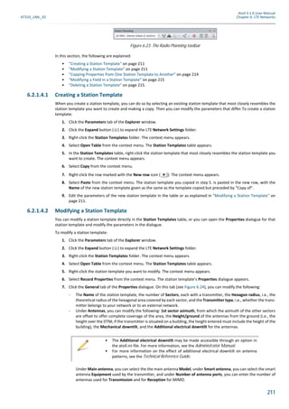 Atoll 3.1.0 User Manual
AT310_UML_E0 Chapter 6: LTE Networks
211
In this section, the following are explained:
• "Creating a Station Template" on page 211
• "Modifying a Station Template" on page 211
• "Copying Properties from One Station Template to Another" on page 214
• "Modifying a Field in a Station Template" on page 215
• "Deleting a Station Template" on page 215.
6.2.1.4.1 Creating a Station Template
When you create a station template, you can do so by selecting an existing station template that most closely resembles the
station template you want to create and making a copy. Then you can modify the parameters that differ.To create a station
template:
1. Click the Parameters tab of the Explorer window.
2. Click the Expand button ( ) to expand the LTE Network Settings folder.
3. Right-click the Station Templates folder. The context menu appears.
4. Select Open Table from the context menu. The Station Templates table appears.
5. In the Station Templates table, right-click the station template that most closely resembles the station template you
want to create. The context menu appears.
6. Select Copy from the context menu.
7. Right-click the row marked with the New row icon ( ). The context menu appears.
8. Select Paste from the context menu. The station template you copied in step 5. is pasted in the new row, with the
Name of the new station template given as the same as the template copied but preceded by "Copy of".
9. Edit the parameters of the new station template in the table or as explained in "Modifying a Station Template" on
page 211.
6.2.1.4.2 Modifying a Station Template
You can modify a station template directly in the Station Templates table, or you can open the Properties dialogue for that
station template and modify the parameters in the dialogue.
To modify a station template:
1. Click the Parameters tab of the Explorer window.
2. Click the Expand button ( ) to expand the LTE Network Settings folder.
3. Right-click the Station Templates folder. The context menu appears.
4. Select Open Table from the context menu. The Station Templates table appears.
5. Right-click the station template you want to modify. The context menu appears.
6. Select Record Properties from the context menu. The station template’s Properties dialogue appears.
7. Click the General tab of the Properties dialogue. On this tab (see Figure 6.24), you can modify the following:
- The Name of the station template, the number of Sectors, each with a transmitter, the Hexagon radius, i.e., the
theoretical radius of the hexagonal area covered by each sector, and the Transmitter type, i.e., whether the trans-
mitter belongs to your network or to an external network.
- Under Antennas, you can modify the following: 1st sector azimuth, from which the azimuth of the other sectors
are offset to offer complete coverage of the area, the Height/ground of the antennas from the ground (i.e., the
height over the DTM; if the transmitter is situated on a building, the height entered must include the height of the
building), the Mechanical downtilt, and the Additional electrical downtilt for the antennas.
Under Main antenna, you can select the the main antenna Model, under Smart antenna, you can select the smart
antenna Equipment used by the transmitter, and under Number of antenna ports, you can enter the number of
antennas used for Transmission and for Reception for MIMO.
Figure 6.23: The Radio Planning toolbar
• The Additional electrical downtilt may be made accessible through an option in
the atoll.ini file. For more information, see the Administrator Manual.
• For more information on the effect of additional electrical downtilt on antenna
patterns, see the Technical Reference Guide.
 