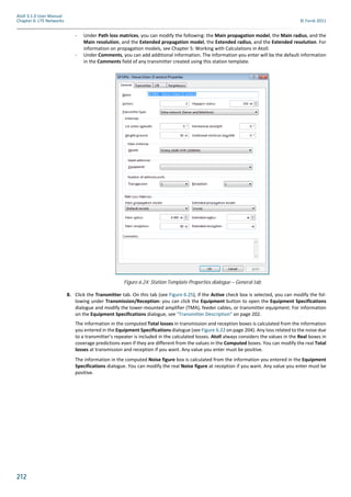 212
Atoll 3.1.0 User Manual
Chapter 6: LTE Networks © Forsk 2011
- Under Path loss matrices, you can modify the following: the Main propagation model, the Main radius, and the
Main resolution, and the Extended propagation model, the Extended radius, and the Extended resolution. For
information on propagation models, see Chapter 5: Working with Calculations in Atoll.
- Under Comments, you can add additional information. The information you enter will be the default information
in the Comments field of any transmitter created using this station template.
8. Click the Transmitter tab. On this tab (see Figure 6.25), if the Active check box is selected, you can modify the fol-
lowing under Transmission/Reception: you can click the Equipment button to open the Equipment Specifications
dialogue and modify the tower-mounted amplifier (TMA), feeder cables, or transmitter equipment. For information
on the Equipment Specifications dialogue, see "Transmitter Description" on page 202.
The information in the computed Total losses in transmission and reception boxes is calculated from the information
you entered in the Equipment Specifications dialogue (see Figure 6.22 on page 204). Any loss related to the noise due
to a transmitter’s repeater is included in the calculated losses. Atoll always considers the values in the Real boxes in
coverage predictions even if they are different from the values in the Computed boxes. You can modify the real Total
losses at transmission and reception if you want. Any value you enter must be positive.
The information in the computed Noise figure box is calculated from the information you entered in the Equipment
Specifications dialogue. You can modify the real Noise figure at reception if you want. Any value you enter must be
positive.
Figure 6.24: Station Template Properties dialogue – General tab
 