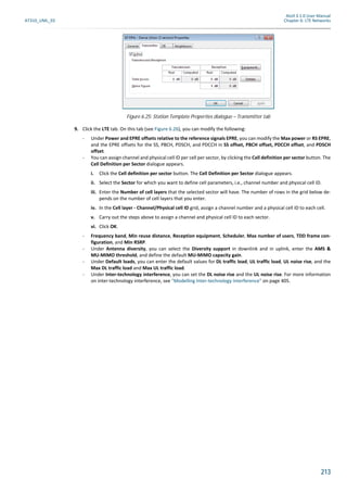 Atoll 3.1.0 User Manual
AT310_UML_E0 Chapter 6: LTE Networks
213
9. Click the LTE tab. On this tab (see Figure 6.26), you can modify the following:
- Under Power and EPRE offsets relative to the reference signals EPRE, you can modify the Max power or RS EPRE,
and the EPRE offsets for the SS, PBCH, PDSCH, and PDCCH in SS offset, PBCH offset, PDCCH offset, and PDSCH
offset.
- You can assign channel and physical cell ID per cell per sector, by clicking the Cell definition per sector button. The
Cell Definition per Sector dialogue appears.
i. Click the Cell definition per sector button. The Cell Definition per Sector dialogue appears.
ii. Select the Sector for which you want to define cell parameters, i.e., channel number and physical cell ID.
iii. Enter the Number of cell layers that the selected sector will have. The number of rows in the grid below de-
pends on the number of cell layers that you enter.
iv. In the Cell layer - Channel/Physical cell ID grid, assign a channel number and a physical cell ID to each cell.
v. Carry out the steps above to assign a channel and physical cell ID to each sector.
vi. Click OK.
- Frequency band, Min reuse distance, Reception equipment, Scheduler, Max number of users, TDD frame con-
figuration, and Min RSRP.
- Under Antenna diversity, you can select the Diversity support in downlink and in uplink, enter the AMS &
MU-MIMO threshold, and define the default MU-MIMO capacity gain.
- Under Default loads, you can enter the default values for DL traffic load, UL traffic load, UL noise rise, and the
Max DL traffic load and Max UL traffic load.
- Under Inter-technology interference, you can set the DL noise rise and the UL noise rise. For more information
on inter-technology interference, see "Modelling Inter-technology Interference" on page 405.
Figure 6.25: Station Template Properties dialogue – Transmitter tab
 