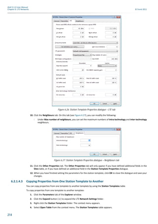 214
Atoll 3.1.0 User Manual
Chapter 6: LTE Networks © Forsk 2011
10. Click the Neighbours tab. On this tab (see Figure 6.27), you can modify the following:
- Under Max number of neighbours, you can set the maximum numbers of Intra-technology and Inter-technology
neighbours.
11. Click the Other Properties tab. The Other Properties tab will only appear if you have defined additional fields in the
Sites table, or if you have defined an additional field in the Station Template Properties dialogue.
12. When you have finished setting the parameters for the station template, click OK to close the dialogue and save your
changes.
6.2.1.4.3 Copying Properties from One Station Template to Another
You can copy properties from one template to another template by using the Station Templates table.
To copy properties from one template to another template:
1. Click the Parameters tab of the Explorer window.
2. Click the Expand button ( ) to expand the LTE Network Settings folder.
3. Right-click the Station Templates folder. The context menu appears.
4. Select Open Table from the context menu. The Station Templates table appears.
Figure 6.26: Station Template Properties dialogue – LTE tab
Figure 6.27: Station Template Properties dialogue – Neighbours tab
 