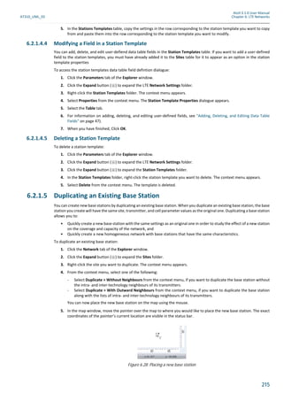 Atoll 3.1.0 User Manual
AT310_UML_E0 Chapter 6: LTE Networks
215
5. In the Stations Templates table, copy the settings in the row corresponding to the station template you want to copy
from and paste them into the row corresponding to the station template you want to modify.
6.2.1.4.4 Modifying a Field in a Station Template
You can add, delete, and edit user-defiend data table fields in the Station Templates table. If you want to add a user-defined
field to the station templates, you must have already added it to the Sites table for it to appear as an option in the station
template properties
To access the station templates data table field defintion dialogue:
1. Click the Parameters tab of the Explorer window.
2. Click the Expand button ( ) to expand the LTE Network Settings folder.
3. Right-click the Station Templates folder. The context menu appears.
4. Select Properties from the context menu. The Station Template Properties dialogue appears.
5. Select the Table tab.
6. For information on adding, deleting, and editing user-defined fields, see "Adding, Deleting, and Editing Data Table
Fields" on page 47).
7. When you have finished, Click OK.
6.2.1.4.5 Deleting a Station Template
To delete a station template:
1. Click the Parameters tab of the Explorer window.
2. Click the Expand button ( ) to expand the LTE Network Settings folder.
3. Click the Expand button ( ) to expand the Station Templates folder.
4. In the Station Templates folder, right-click the station template you want to delete. The context menu appears.
5. Select Delete from the context menu. The template is deleted.
6.2.1.5 Duplicating an Existing Base Station
You can create new base stations by duplicating an existing base station. When you duplicate an existing base station, the base
station you create will have the same site, transmitter, and cell parameter values as the original one. Duplicating a base station
allows you to:
• Quickly create a new base station with the same settings as an original one in order to study the effect of a new station
on the coverage and capacity of the network, and
• Quickly create a new homogeneous network with base stations that have the same characteristics.
To duplicate an existing base station:
1. Click the Network tab of the Explorer window.
2. Click the Expand button ( ) to expand the Sites folder.
3. Right-click the site you want to duplicate. The context menu appears.
4. From the context menu, select one of the following:
- Select Duplicate > Without Neighbours from the context menu, if you want to duplicate the base station without
the intra- and inter-technology neighbours of its transmitters.
- Select Duplicate > With Outward Neighbours from the context menu, if you want to duplicate the base station
along with the lists of intra- and inter-technology neighbours of its transmitters.
You can now place the new base station on the map using the mouse.
5. In the map window, move the pointer over the map to where you would like to place the new base station. The exact
coordinates of the pointer’s current location are visible in the status bar.
Figure 6.28: Placing a new base station
 