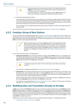 216
Atoll 3.1.0 User Manual
Chapter 6: LTE Networks © Forsk 2011
6. Click to place the duplicate base station.
A new base station is placed on the map. The site, transmitters, and cells of the new base station have the same names
as the site, transmitters, and cells of the original base station with each name marked as "Copy of." The site, transmit-
ters, and cells of the duplicate base station have the same settings as those of the original base station. All the remote
antennas and repeaters of any transmitter on the original site are also duplicated.
You can also place a series of duplicate base stations by pressing and holding Ctrl in step 6. and clicking to place each
duplicate station.
For more information on the site, transmitter, and cell properties, see "Definition of a Base Station" on page 201.
6.2.2 Creating a Group of Base Stations
You can create base stations individually as explained in "Creating an LTE Base Station" on page 201, or you can create one or
several base stations by using station templates as explained in "Placing a New Base Station Using a Station Template" on
page 209. However, if you have a large project and you already have existing data, you can import this data into your current
Atoll document and create a group of base stations.
You can import base station data in the following ways:
• Copying and pasting data: If you have data in table form, either in another Atoll document or in a spreadsheet, you
can copy this data and paste it into the tables in your current Atoll document. When you create a group of base sta-
tions by copying and pasting data, you must copy and paste site data in the Sites table, transmitter data in the Trans-
mitters table, and cell data in the Cells table, in that order.
For information on copying and pasting data, see "Copying and Pasting in Tables" on page 54.
• Importing data: If you have base station data in text or comma-separated value (CSV) format, you can import it into
the tables in the current document. If the data is in another Atoll document, you can first export it in text or CSV
format and then import it into the tables of your current Atoll document. When you are importing, Atoll allows you
to select what values you import into which columns of the table.
When you create a group of base stations by importing data, you must import site data in the Sites table, transmitter
data in the Transmitters table, and cell data in the Cells table, in that order.
For information on exporting table data, see "Exporting Tables to Text Files" on page 57. For information on importing
table data, see "Importing Tables from Text Files" on page 58.
6.2.3 Modifying Sites and Transmitters Directly on the Map
In Atoll, you can access the Properties dialogue of a site or transmitter using the context menu on the Network tab of the
Explorer window. However, in a complex radio-planning project, it can be difficult to find the data object in the Network tab,
although it might be visible in the map window. Atoll lets you access the Properties dialogue of sites and transmitters directly
from the map. If there is more than one transmitter with the same azimuth, clicking the transmitters in the map window opens
a context menu allowing you to select the transmitter. You can also change the position of the station by dragging it, or by
letting Atoll find a higher location for it.
Modifying sites and transmitters directly on the map is explained in detail in Chapter 1: The Working Environment:
• "Selecting One of Several Transmitters" on page 21.
• To place the station more accurately, you can zoom in on the map before you select
Duplicate from the context menu. For information on using the zooming tools, see
"Changing the Map Scale" on page 29.
• If you let the pointer rest over the station you have placed, Atoll displays tip text
with its exact coordinates, allowing you to verify that the location is correct.
When you import data into your current Atoll document, the coordinate system of the
imported data must be the same as the display coordinate system used in the document.
If you cannot change the coordinate system of your source data, you can temporarily
change the display coordinate system of the Atoll document to match the source data. For
information on changing the coordinate system, see "Setting a Coordinate System" on
page 95.
The table you copy from must have the same column layout as the table you are pasting
data into.
 