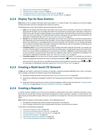 Atoll 3.1.0 User Manual
AT310_UML_E0 Chapter 6: LTE Networks
217
• "Moving a Site Using the Mouse" on page 21.
• "Moving a Site to a Higher Location" on page 21.
• "Changing the Azimuth of the Antenna Using the Mouse" on page 22.
• "Changing the Antenna Position Relative to the Site Using the Mouse" on page 22.
6.2.4 Display Tips for Base Stations
Atoll allows to you to display information about base stations in a number of ways. This enables you not only to display
selected information, but also to distinguish base stations at a glance.
The following tools can be used to display information about base stations:
• Label: You can display information about each object, such as each site or transmitter, in the form of a label that is
displayed with the object. You can display information from every field in that object type’s data table, including from
fields that you add. The label is always displayed, so you should choose information that you would want to always be
visible; too much information in the label will make it harder to distinguish the information you are looking for. For
information on defining the label, see "Defining the Object Type Label" on page 26.
• Tip text: You can display information about each object, such as each site or transmitter, in the form of tip text that is
only visible when you move the pointer over the object. You can choose to display more information than in the label,
because the information is only displayed when you move the pointer over the object. You can display information
from any field in that object type’s data table, including from fields that you add. For information on defining the tip
text, see "Defining the Object Type Tip Text" on page 26.
• Transmitter colour: You can set the transmitter colour to display information about the transmitter. For example, you
can select "Discrete Values" to distinguish transmitters by antenna type, or to distinguish inactive from active trans-
mitters. You can also define the display type for transmitters as "Automatic." Atoll then automatically assigns a colour
to each transmitter, ensuring that each transmitter has a different colour than the transmitters surrounding it. For
information on defining the transmitter colour, see "Defining the Display Type" on page 24.
• Transmitter symbol: You can select one of several symbols to represent transmitters. For example, you can select a
symbol that graphically represents the antenna half-power beamwidth ( ). If you have two transmitters on the
same site with the same azimuth, you can differentiate them by selecting different symbols for each ( and ).
For information on defining the transmitter symbol, see "Defining the Display Type" on page 24.
6.2.5 Creating a Multi-band LTE Network
In Atoll, you can model a multi-band LTE network, for example, a network consisting of 900 MHz and 2.1 GHz, in one docu-
ment. Creating a multi-band LTE network consists of the following steps:
1. Defining the frequency bands in the document (see "Defining Frequency Bands" on page 391).
2. Selecting and calibrating a propagation model for each frequency band (see Chapter 5: Working with Calculations in
Atoll).
3. Assigning a frequency band to each cell and a relevant propagation model to each transmitter (see "Creating or Mod-
ifying a Cell" on page 209 and "Creating or Modifying a Transmitter" on page 208).
6.2.6 Creating a Repeater
A repeater receives, amplifies, and re-transmits the radiated or conducted RF carrier both in downlink and uplink. It has a
donor side and a server side. The donor side receives the signal from a donor transmitter, repeater, or remote antenna. This
signal may be carried by different types of links such as radio link or microwave link. The server side re-transmits the received
signal.
Atoll models RF repeaters and microwave repeaters. The modelling focuses on:
• The additional coverage these systems provide to transmitters in the downlink.
• The UL total gain value and the noise rise generated at the donor transmitter by the repeater.
In this section, the following are explained:
• "Opening the Repeaters Table" on page 218
• "Creating and Modifying Repeater Equipment" on page 218
• "Placing a Repeater on the Map Using the Mouse" on page 218
• "Creating Several Repeaters" on page 219
• "Defining the Properties of a Repeater" on page 219
• "Tips for Updating Repeater Parameters" on page 221.
 