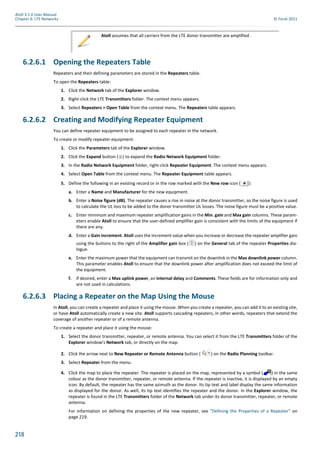 218
Atoll 3.1.0 User Manual
Chapter 6: LTE Networks © Forsk 2011
6.2.6.1 Opening the Repeaters Table
Repeaters and their defining parameters are stored in the Repeaters table.
To open the Repeaters table:
1. Click the Network tab of the Explorer window.
2. Right-click the LTE Transmitters folder. The context menu appears.
3. Select Repeaters > Open Table from the context menu. The Repeaters table appears.
6.2.6.2 Creating and Modifying Repeater Equipment
You can define repeater equipment to be assigned to each repeater in the network.
To create or modify repeater equipment:
1. Click the Parameters tab of the Explorer window.
2. Click the Expand button ( ) to expand the Radio Network Equipment folder.
3. In the Radio Network Equipment folder, right-click Repeater Equipment. The context menu appears.
4. Select Open Table from the context menu. The Repeater Equipment table appears.
5. Define the following in an existing record or in the row marked with the New row icon ( ):
a. Enter a Name and Manufacturer for the new equipment.
b. Enter a Noise figure (dB). The repeater causes a rise in noise at the donor transmitter, so the noise figure is used
to calculate the UL loss to be added to the donor transmitter UL losses. The noise figure must be a positive value.
c. Enter minimum and maximum repeater amplification gains in the Min. gain and Max gain columns. These param-
eters enable Atoll to ensure that the user-defined amplifier gain is consistent with the limits of the equipment if
there are any.
d. Enter a Gain increment. Atoll uses the increment value when you increase or decrease the repeater amplifier gain
using the buttons to the right of the Amplifier gain box ( ) on the General tab of the repeater Properties dia-
logue.
e. Enter the maximum power that the equipment can transmit on the downlink in the Max downlink power column.
This parameter enables Atoll to ensure that the downlink power after amplification does not exceed the limit of
the equipment.
f. If desired, enter a Max uplink power, an Internal delay and Comments. These fields are for information only and
are not used in calculations.
6.2.6.3 Placing a Repeater on the Map Using the Mouse
In Atoll, you can create a repeater and place it using the mouse. When you create a repeater, you can add it to an existing site,
or have Atoll automatically create a new site. Atoll supports cascading repeaters, in other words, repeaters that extend the
coverage of another repeater or of a remote antenna.
To create a repeater and place it using the mouse:
1. Select the donor transmitter, repeater, or remote antenna. You can select it from the LTE Transmitters folder of the
Explorer window’s Network tab, or directly on the map.
2. Click the arrow next to New Repeater or Remote Antenna button ( ) on the Radio Planning toolbar.
3. Select Repeater from the menu.
4. Click the map to place the repeater. The repeater is placed on the map, represented by a symbol ( ) in the same
colour as the donor transmitter, repeater, or remote antenna. If the repeater is inactive, it is displayed by an empty
icon. By default, the repeater has the same azimuth as the donor. Its tip text and label display the same information
as displayed for the donor. As well, its tip text identifies the repeater and the donor. In the Explorer window, the
repeater is found in the LTE Transmitters folder of the Network tab under its donor transmitter, repeater, or remote
antenna.
For information on defining the properties of the new repeater, see "Defining the Properties of a Repeater" on
page 219.
Atoll assumes that all carriers from the LTE donor transmitter are amplified.
 