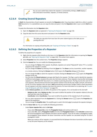 Atoll 3.1.0 User Manual
AT310_UML_E0 Chapter 6: LTE Networks
219
6.2.6.4 Creating Several Repeaters
In Atoll, the characteristics of each repeater are stored in the Repeaters table. If you have data in table form, either in another
Atoll document or in a spreadsheet, you can copy this data and paste it into the Repeaters table in your current Atoll docu-
ment.
To paste the information into the Repeaters table:
1. Open the Repeaters table as explained in "Opening the Repeaters Table" on page 218.
2. Copy the data from the source document and paste it into the Repeaters table.
For information on copying and pasting data, see "Copying and Pasting in Tables" on page 54.
6.2.6.5 Defining the Properties of a Repeater
To define the properties of a repeater:
1. Right-click the repeater either directly on the map, or in the Repeaters table (for information on opening the Repeat-
ers table, see "Opening the Repeaters Table" on page 218). The context menu appears.
2. Select Properties from the context menu. The Properties dialogue appears.
3. Click the General tab. You can modify the following parameters:
- You can change the Name of the repeater. By default, repeaters are named "RepeaterN" where "N" is a number
assigned as the repeater is created.
- You can change the Donor by selecting it from the Donor list. The Donor can be a transmitter, another repeater,
or a remote antenna. Clicking the Browse button ( ) opens the Properties dialogue of the donor.
- You can change the Site on which the repeater is located. Clicking the Browse button ( ) opens the Properties
dialogue of the site.
- You can enter the Shared antenna (coverage side) flag for the repeater. This flag is used to identify the repeaters
of different technologies, located at the same site, that share antennas. These repeaters may be other technology
repeaters in a 3GPP Multi-RAT document or in a linked co-planning document. The flag must be the same for all
such repeaters. Shared antennas have the same position relative to the site (Dx, Dy), height, azimuth, and mechan-
ical tilt, for all the repeaters that use them. Atoll automatically synchronises changes made to these parameters
for one repeater to all other repeaters that share the antenna. For more information on co-planning, see "Co-plan-
ning LTE Networks with Other Networks" on page 372.
- Under Antenna position, you can define the position of the repeater, if it is not located on the site itself:
- Relative to site: Select Relative to site, if you want to define the position of the repeater relative to the site
itself and then enter the XY offsets.
- Coordinates: Select Coordinates, if you want to define the position of the repeater by its XY coordinates.
- You can select equipment from the Equipment list. Clicking the Browse button ( ) opens the Properties dia-
logue of the equipment.
- You can change the Amplifier Gain. The amplifier gain is used in the link budget to evaluate the repeater total gain.
4. Click the Donor Side tab. You can modify the following parameters:
- Under Donor-repeater link, select a Link type.
- If you select Microwave link, enter the Propagation losses and continue with step 5.
- If you select Air, select a Propagation model and enter the Propagation losses or click Calculate to determine
the actual propagation losses between the donor and the repeater. If you do not select a propagation model,
the propagation losses between the donor transmitter and the repeater are calculated using the ITU 526-5
propagation model.
When you create an off-air repeater, it is assumed that the link between the donor transmitter and the repeat-
er has the same frequency as the network.
You can see to which base station the repeater is connected by clicking it; Atoll displays a
link to the donor transmitter, repeater, or remote antenna.
The table you copy data from must have the same column layout as the table you are
pasting data into.
 