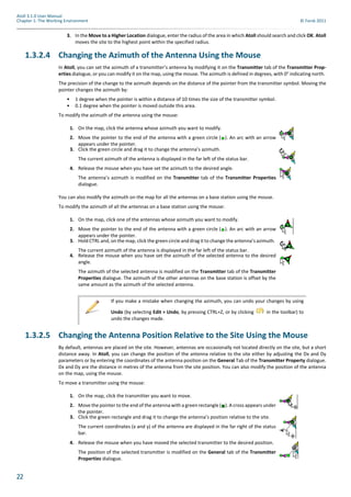 22
Atoll 3.1.0 User Manual
Chapter 1: The Working Environment © Forsk 2011
3. In the Move to a Higher Location dialogue, enter the radius of the area in which Atoll should search and click OK. Atoll
moves the site to the highest point within the specified radius.
1.3.2.4 Changing the Azimuth of the Antenna Using the Mouse
In Atoll, you can set the azimuth of a transmitter’s antenna by modifying it on the Transmitter tab of the Transmitter Prop-
erties dialogue, or you can modify it on the map, using the mouse. The azimuth is defined in degrees, with 0° indicating north.
The precision of the change to the azimuth depends on the distance of the pointer from the transmitter symbol. Moving the
pointer changes the azimuth by:
• 1 degree when the pointer is within a distance of 10 times the size of the transmitter symbol.
• 0.1 degree when the pointer is moved outside this area.
To modify the azimuth of the antenna using the mouse:
You can also modify the azimuth on the map for all the antennas on a base station using the mouse.
To modify the azimuth of all the antennas on a base station using the mouse:
1.3.2.5 Changing the Antenna Position Relative to the Site Using the Mouse
By default, antennas are placed on the site. However, antennas are occasionally not located directly on the site, but a short
distance away. In Atoll, you can change the position of the antenna relative to the site either by adjusting the Dx and Dy
parameters or by entering the coordinates of the antenna position on the General Tab of the Transmitter Property dialogue.
Dx and Dy are the distance in metres of the antenna from the site position. You can also modify the position of the antenna
on the map, using the mouse.
To move a transmitter using the mouse:
1. On the map, click the antenna whose azimuth you want to modify.
2. Move the pointer to the end of the antenna with a green circle ( ). An arc with an arrow
appears under the pointer.
3. Click the green circle and drag it to change the antenna’s azimuth.
The current azimuth of the antenna is displayed in the far left of the status bar.
4. Release the mouse when you have set the azimuth to the desired angle.
The antenna’s azimuth is modified on the Transmitter tab of the Transmitter Properties
dialogue.
1. On the map, click one of the antennas whose azimuth you want to modify.
2. Move the pointer to the end of the antenna with a green circle ( ). An arc with an arrow
appears under the pointer.
3. Hold CTRL and, on the map, click the green circle and drag it to change the antenna’s azimuth.
The current azimuth of the antenna is displayed in the far left of the status bar.
4. Release the mouse when you have set the azimuth of the selected antenna to the desired
angle.
The azimuth of the selected antenna is modified on the Transmitter tab of the Transmitter
Properties dialogue. The azimuth of the other antennas on the base station is offset by the
same amount as the azimuth of the selected antenna.
If you make a mistake when changing the azimuth, you can undo your changes by using
Undo (by selecting Edit > Undo, by pressing CTRL+Z, or by clicking in the toolbar) to
undo the changes made.
1. On the map, click the transmitter you want to move.
2. Move the pointer to the end of the antenna with a green rectangle ( ). A cross appears under
the pointer.
3. Click the green rectangle and drag it to change the antenna’s position relative to the site.
The current coordinates (x and y) of the antenna are displayed in the far right of the status
bar.
4. Release the mouse when you have moved the selected transmitter to the desired position.
The position of the selected transmitter is modified on the General tab of the Transmitter
Properties dialogue.
 