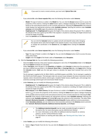 220
Atoll 3.1.0 User Manual
Chapter 6: LTE Networks © Forsk 2011
- If you selected Air under Donor-repeater link, enter the following information under Antenna:
- Model: The type of antenna is visible in the Model list. You can click the Browse button ( ) to access the
properties of the antenna. Clicking the Select button opens a dialogue displaying all the possible antennas
based on the same physical antenna as the currently selected one. Selecting the Electrical tilt of the antenna
model displays the appropriate antennas under Available antennas. Selecting the antenna under Available
antennas and clicking OK assigns the antenna to the repeater.
- Height/ground: The Height/ground box gives the height of the antenna above the ground. This is added to
the altitude of the site as given by the DTM. If the repeater is situated on a building, the height entered must
include the height of building.
- Enter the Azimuth and the Mechanical downtilt.
- If you selected Air under Donor-repeater link, enter the following information under Feeders:
- Type: The type of feeder is visible in the Type list. You can click the Browse button ( ) to access the prop-
erties of the feeder.
- Length: Enter the Length of the feeder cable at Transmission and at Reception.
5. Click the Coverage Side tab. You can modify the following parameters:
- Select the Active check box. Only active repeaters (displayed in red in the LTE Transmitters folder in the Network
tab of the Explorer window) are calculated.
- Under Total gains, enter the gains in the Downlink and Uplink or click Calculate to determine the actual gains. If
you have modified any parameter in the General, Donor Side, or Coverage Side tabs, click Apply before clicking
the Calculate button. Atoll uses the total gain values to calculate the signal level received from and at the
repeater.
The DL total gain is applied to RS, SS, PBCH, PDCCH, and PDSCH powers and EPREs. The UL total gain is applied to
the PUCCH and PUSCH powers. The total gains take into account losses between the donor transmitter and the
repeater, donor characteristics (donor antenna gain, reception feeder losses), amplifier gain, and coverage char-
acteristics (coverage antenna gain and transmission feeder losses).
- Under Antennas, you can modify the following parameters:
- Height/ground: The Height/ground box gives the height of the antenna above the ground. This is added to
the altitude of the site as given by the DTM. If the repeater is situated on a building, the height entered must
include the height of building.
- Main antenna: Under Main antenna, the type of antenna is visible in the Model list. You can click the Browse
button ( ) to access the properties of the antenna. Clicking the Select button opens a dialogue displaying
all the possible antennas based on the same physical antenna as the currently selected one. Selecting the Elec-
trical tilt of the antenna model displays the appropriate antennas under Available antennas. Selecting the
antenna under Available antennas and clicking OK assigns the antenna to the transmitter. The other fields,
Azimuth, Mechanical downtilt, and Additional electrical downtilt, display additional antenna parameters.
- Under Secondary antennas, you can select one or more secondary antennas in the Antenna column and enter
their Azimuth, Mechanical downtilt, Additional electrical downtilt, and % Power.
- Under Feeders, you can modify the following information:
i. Select a Type of feeder from the list. You can click the Browse button ( ) to access the properties of the
feeder.
If you want to create a remote antenna, you must select Optical Fibre Link.
You can click the Calculate button to update azimuth and downtilt values after changing
the repeater donor side antenna height or the repeater location. If you choose another site
or change site coordinates in the General tab, click Apply before clicking the Calculate
button.
• The Additional electrical downtilt may be made accessible through an option in
the atoll.ini file. For more information, see the Administrator Manual.
• For more information on the effect of additional electrical downtilt on antenna
patterns, see the Technical Reference Guide.
• For information on working with data tables, see "Working with Data Tables" on
page 47.
 