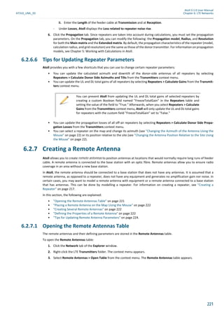 Atoll 3.1.0 User Manual
AT310_UML_E0 Chapter 6: LTE Networks
221
ii. Enter the Length of the feeder cable at Transmission and at Reception.
- Under Losses, Atoll displays the Loss related to repeater noise rise.
6. Click the Propagation tab. Since repeaters are taken into account during calculations, you must set the propagation
parameters. On the Propagation tab, you can modify the following: the Propagation model, Radius, and Resolution
for both the Main matrix and the Extended matrix. By default, the propagation characteristics of the repeater (model,
calculation radius, and grid resolution) are the same as those of the donor transmitter. For information on propagation
models, see Chapter 5: Working with Calculations in Atoll.
6.2.6.6 Tips for Updating Repeater Parameters
Atoll provides you with a few shortcuts that you can use to change certain repeater parameters:
• You can update the calculated azimuth and downtilt of the donor-side antennas of all repeaters by selecting
Repeaters > Calculate Donor Side Azimuths and Tilts from the Transmitters context menu.
• You can update the UL and DL total gains of all repeaters by selecting Repeaters > Calculate Gains from the Transmit-
ters context menu.
• You can update the propagation losses of all off-air repeaters by selecting Repeaters > Calculate Donor Side Propa-
gation Losses from the Transmitters context menu.
• You can select a repeater on the map and change its azimuth (see "Changing the Azimuth of the Antenna Using the
Mouse" on page 22) or its position relative to the site (see "Changing the Antenna Position Relative to the Site Using
the Mouse" on page 22).
6.2.7 Creating a Remote Antenna
Atoll allows you to create remote antennas to position antennas at locations that would normally require long runs of feeder
cable. A remote antenna is connected to the base station with an optic fibre. Remote antennas allow you to ensure radio
coverage in an area without a new base station.
In Atoll, the remote antenna should be connected to a base station that does not have any antennas. It is assumed that a
remote antenna, as opposed to a repeater, does not have any equipment and generates no amplification gain nor noise. In
certain cases, you may want to model a remote antenna with equipment or a remote antenna connected to a base station
that has antennas. This can be done by modelling a repeater. For information on creating a repeater, see "Creating a
Repeater" on page 217.
In this section, the following are explained:
• "Opening the Remote Antennas Table" on page 221
• "Placing a Remote Antenna on the Map Using the Mouse" on page 222
• "Creating Several Remote Antennas" on page 222
• "Defining the Properties of a Remote Antenna" on page 222
• "Tips for Updating Remote Antenna Parameters" on page 224.
6.2.7.1 Opening the Remote Antennas Table
The remote antennas and their defining parameters are stored in the Remote Antennas table.
To open the Remote Antennas table:
1. Click the Network tab of the Explorer window.
2. Right-click the LTE Transmitters folder. The context menu appears.
3. Select Remote Antennas > Open Table from the context menu. The Remote Antennas table appears.
You can prevent Atoll from updating the UL and DL total gains of selected repeaters by
creating a custom Boolean field named "FreezeTotalGain" in the Repeaters table and
setting the value of the field to "True." Afterwards, when you select Repeaters > Calculate
Gains from the Transmitters context menu, Atoll will only update the UL and DL total gains
for repeaters with the custom field "FreezeTotalGain" set to "False."
 