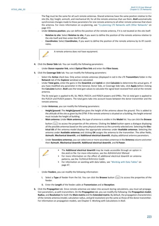 Atoll 3.1.0 User Manual
AT310_UML_E0 Chapter 6: LTE Networks
223
The flag must be the same for all such remote antennas. Shared antennas have the same position relative to the
site (Dx, Dy), height, azimuth, and mechanical tilt, for all the remote antennas that use them. Atoll automatically
synchronises changes made to these parameters for one remote antenna to all other remote antennas that share
the antenna. For more information on co-planning, see "Co-planning LTE Networks with Other Networks" on
page 372.
- Under Antenna position, you can define the position of the remote antenna, if it is not located on the site itself:
- Relative to site: Select Relative to site, if you want to define the position of the remote antenna relative to
the site itself and then enter the XY offsets.
- Coordinates: Select Coordinates, if you want to define the position of the remote antenna by its XY coordi-
nates.
4. Click the Donor Side tab. You can modify the following parameters:
- Under Donor-repeater link, select Optical fibre link and enter the Fibre losses.
5. Click the Coverage Side tab. You can modify the following parameters:
- Select the Active check box. Only active remote antennas (displayed in red in the LTE Transmitters folder in the
Network tab of the Explorer window) are calculated.
- Under Total gains, enter the gains in the Downlink and Uplink or click Calculate to determine the actual gains. If
you have modified any parameter in the General, Donor Side, or Coverage Side tabs, click Apply before clicking
the Calculate button. Atoll uses the total gain values to calculate the signal level received from and at the remote
antenna.
The DL total gain is applied to RS, SS, PBCH, PDCCH, and PDSCH powers and EPREs. The UL total gain is applied to
the PUCCH and PUSCH powers. The total gains take into account losses between the donor transmitter and the
remote antenna.
- Under Antennas, you can modify the following parameters:
- Height/ground: The Height/ground box gives the height of the antenna above the ground. This is added to
the altitude of the site as given by the DTM. If the remote antenna is situated on a building, the height entered
must include the height of building.
- Main antenna: Under Main antenna, the type of antenna is visible in the Model list. You can click the Browse
button ( ) to access the properties of the antenna. Clicking the Select button opens a dialogue displaying
all the possible antennas based on the same physical antenna as the currently selected one. Selecting the Elec-
trical tilt of the antenna model displays the appropriate antennas under Available antennas. Selecting the
antenna under Available antennas and clicking OK assigns the antenna to the transmitter. The other fields,
Azimuth, Mechanical downtilt, and Additional electrical downtilt, display additional antenna parameters.
- Under Secondary antennas, you can select one or more secondary antennas in the Antenna column and enter
their Azimuth, Mechanical downtilt, Additional electrical downtilt, and % Power.
- Under Feeders, you can modify the following information:
i. Select a Type of feeder from the list. You can click the Browse button ( ) to access the properties of the
feeder.
ii. Enter the Length of the feeder cable at Transmission and at Reception.
6. Click the Propagation tab. Since remote antennas are taken into account during calculations, you must set propaga-
tion parameters, as with transmitters. On the Propagation tab, you can modify the following: the Propagation model,
Radius, and Resolution for both the Main matrix and the Extended matrix. By default, the propagation characteristics
of the remote antenna (model, calculation radius, and grid resolution) are the same as those of the donor transmitter.
For information on propagation models, see Chapter 5: Working with Calculations in Atoll.
A remote antenna does not have equipment.
• The Additional electrical downtilt may be made accessible through an option in
the atoll.ini file. For more information, see the Administrator Manual.
• For more information on the effect of additional electrical downtilt on antenna
patterns, see the Technical Reference Guide.
• For information on working with data tables, see "Working with Data Tables" on
page 47.
 