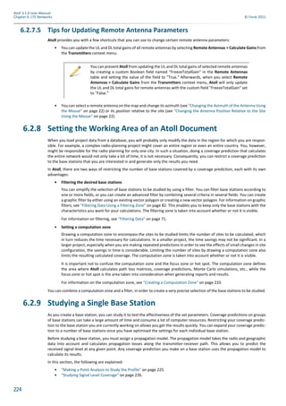 224
Atoll 3.1.0 User Manual
Chapter 6: LTE Networks © Forsk 2011
6.2.7.5 Tips for Updating Remote Antenna Parameters
Atoll provides you with a few shortcuts that you can use to change certain remote antenna parameters:
• You can update the UL and DL total gains of all remote antennas by selecting Remote Antennas > Calculate Gains from
the Transmitters context menu.
• You can select a remote antenna on the map and change its azimuth (see "Changing the Azimuth of the Antenna Using
the Mouse" on page 22) or its position relative to the site (see "Changing the Antenna Position Relative to the Site
Using the Mouse" on page 22).
6.2.8 Setting the Working Area of an Atoll Document
When you load project data from a database, you will probably only modify the data in the region for which you are respon-
sible. For example, a complex radio-planning project might cover an entire region or even an entire country. You, however,
might be responsible for the radio planning for only one city. In such a situation, doing a coverage prediction that calculates
the entire network would not only take a lot of time, it is not necessary. Consequently, you can restrict a coverage prediction
to the base stations that you are interested in and generate only the results you need.
In Atoll, there are two ways of restricting the number of base stations covered by a coverage prediction, each with its own
advantages:
• Filtering the desired base stations
You can simplify the selection of base stations to be studied by using a filter. You can filter base stations according to
one or more fields, or you can create an advanced filter by combining several criteria in several fields. You can create
a graphic filter by either using an existing vector polygon or creating a new vector polygon. For information on graphic
filters, see "Filtering Data Using a Filtering Zone" on page 82. This enables you to keep only the base stations with the
characteristics you want for your calculations. The filtering zone is taken into account whether or not it is visible.
For information on filtering, see "Filtering Data" on page 71.
• Setting a computation zone
Drawing a computation zone to encompass the sites to be studied limits the number of sites to be calculated, which
in turn reduces the time necessary for calculations. In a smaller project, the time savings may not be significant. In a
larger project, especially when you are making repeated predictions in order to see the effects of small changes in site
configuration, the savings in time is considerable. Limiting the number of sites by drawing a computation zone also
limits the resulting calculated coverage. The computation zone is taken into account whether or not it is visible.
It is important not to confuse the computation zone and the focus zone or hot spot. The computation zone defines
the area where Atoll calculates path loss matrices, coverage predictions, Monte Carlo simulations, etc., while the
focus zone or hot spot is the area taken into consideration when generating reports and results.
For information on the computation zone, see "Creating a Computation Zone" on page 233.
You can combine a computation zone and a filter, in order to create a very precise selection of the base stations to be studied.
6.2.9 Studying a Single Base Station
As you create a base station, you can study it to test the effectiveness of the set parameters. Coverage predictions on groups
of base stations can take a large amount of time and consume a lot of computer resources. Restricting your coverage predic-
tion to the base station you are currently working on allows you get the results quickly. You can expand your coverage predic-
tion to a number of base stations once you have optimised the settings for each individual base station.
Before studying a base station, you must assign a propagation model. The propagation model takes the radio and geographic
data into account and calculates propagation losses along the transmitter-receiver path. This allows you to predict the
received signal level at any given point. Any coverage prediction you make on a base station uses the propagation model to
calculate its results.
In this section, the following are explained:
• "Making a Point Analysis to Study the Profile" on page 225.
• "Studying Signal Level Coverage" on page 226.
You can prevent Atoll from updating the UL and DL total gains of selected remote antennas
by creating a custom Boolean field named "FreezeTotalGain" in the Remote Antennas
table and setting the value of the field to "True." Afterwards, when you select Remote
Antennas > Calculate Gains from the Transmitters context menu, Atoll will only update
the UL and DL total gains for remote antennas with the custom field "FreezeTotalGain" set
to "False."
 