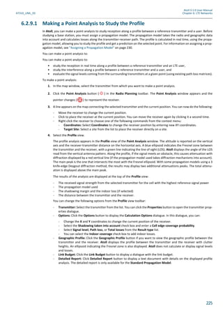 Atoll 3.1.0 User Manual
AT310_UML_E0 Chapter 6: LTE Networks
225
6.2.9.1 Making a Point Analysis to Study the Profile
In Atoll, you can make a point analysis to study reception along a profile between a reference transmitter and a user. Before
studying a base station, you must assign a propagation model. The propagation model takes the radio and geographic data
into account and calculates losses along the transmitter-receiver path. The profile is calculated in real time, using the propa-
gation model, allowing you to study the profile and get a prediction on the selected point. For information on assigning a prop-
agation model, see "Assigning a Propagation Model" on page 230.
You can make a point analysis to:
You can make a point analysis to:
• study the reception in real time along a profile between a reference transmitter and an LTE user,
• study the interference along a profile between a reference transmitter and a user, and
• evaluate the signal levels coming from the surrounding transmitters at a given point (using existing path loss matrices).
To make a point analysis:
1. In the map window, select the transmitter from which you want to make a point analysis.
2. Click the Point Analysis button ( ) in the Radio Planning toolbar. The Point Analysis window appears and the
pointer changes ( ) to represent the receiver.
3. A line appears on the map connecting the selected transmitter and the current position. You can now do the following:
- Move the receiver to change the current position.
- Click to place the receiver at the current position. You can move the receiver again by clicking it a second time.
- Right-click the receiver to choose one of the following commands from the context menu:
- Coordinates: Select Coordinates to change the receiver position by entering new XY coordinates.
- Target Site: Select a site from the list to place the receiver directly on a site.
4. Select the Profile view.
The profile analysis appears in the Profile view of the Point Analysis window. The altitude is reported on the vertical
axis and the receiver-transmitter distance on the horizontal axis. A blue ellipsoid indicates the Fresnel zone between
the transmitter and the receiver, with a green line indicating the line of sight (LOS). Atoll displays the angle of the LOS
read from the vertical antenna pattern. Along the profile, if the signal meets an obstacle, this causes attenuation with
diffraction displayed by a red vertical line (if the propagation model used takes diffraction mechanisms into account).
The main peak is the one that intersects the most with the Fresnel ellipsoid. With some propagation models using a 3
knife-edge Deygout diffraction method, the results may display two additional attenuations peaks. The total attenu-
ation is displayed above the main peak.
The results of the analysis are displayed at the top of the Profile view:
- The received signal strength from the selected transmitter for the cell with the highest reference signal power
- The propagation model used
- The shadowing margin and the indoor loss (if selected)
- The distance between the transmitter and the receiver.
You can change the following options from the Profile view toolbar:
- Transmitter: Select the transmitter from the list. You can click the Properties button to open the transmitter prop-
erties dialogue.
- Options: Click the Options button to display the Calculation Options dialogue. In this dialogue, you can:
- Change the X and Y coordinates to change the current position of the receiver.
- Select the Shadowing taken into account check box and enter a Cell edge coverage probability.
- Select Signal level, Path loss, or Total losses from the Result type list.
- You can select the Indoor coverage check box to add indoor losses.
- Geographic Profile: Click the Geographic Profile button if you want to view the geographic profile between the
transmitter and the receiver. Atoll displays the profile between the transmitter and the receiver with clutter
heights. An ellipsoid indicating the Fresnel zone is also displayed. Atoll does not calculate or display signal levels
and losses.
- Link Budget: Click the Link Budget button to display a dialogue with the link budget.
- Detailed Report: Click Detailed Report button to display a text document with details on the displayed profile
analysis. The detailed report is only available for the Standard Propagation Model.
 