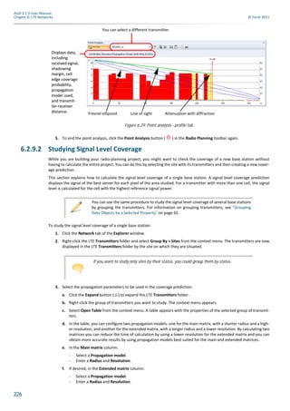 226
Atoll 3.1.0 User Manual
Chapter 6: LTE Networks © Forsk 2011
5. To end the point analysis, click the Point Analysis button ( ) in the Radio Planning toolbar again.
6.2.9.2 Studying Signal Level Coverage
While you are building your radio-planning project, you might want to check the coverage of a new base station without
having to calculate the entire project. You can do this by selecting the site with its transmitters and then creating a new cover-
age prediction.
This section explains how to calculate the signal level coverage of a single base station. A signal level coverage prediction
displays the signal of the best server for each pixel of the area studied. For a transmitter with more than one cell, the signal
level is calculated for the cell with the highest reference signal power.
To study the signal level coverage of a single base station:
1. Click the Network tab of the Explorer window.
2. Right-click the LTE Transmitters folder and select Group By > Sites from the context menu. The transmitters are now
displayed in the LTE Transmitters folder by the site on which they are situated.
3. Select the propagation parameters to be used in the coverage prediction:
a. Click the Expand button ( ) to expand the LTE Transmitters folder.
b. Right-click the group of transmitters you want to study. The context menu appears.
c. Select Open Table from the context menu. A table appears with the properties of the selected group of transmit-
ters.
d. In the table, you can configure two propagation models: one for the main matrix, with a shorter radius and a high-
er resolution, and another for the extended matrix, with a longer radius and a lower resolution. By calculating two
matrices you can reduce the time of calculation by using a lower resolution for the extended matrix and you can
obtain more accurate results by using propagation models best suited for the main and extended matrices.
e. In the Main matrix column:
- Select a Propagation model.
- Enter a Radius and Resolution.
f. If desired, in the Extended matrix column:
- Select a Propagation model.
- Enter a Radius and Resolution.
Figure 6.29: Point analysis - profile tab
You can select a different transmitter.
Displays data,
including
received signal,
shadowing
margin, cell
edge coverage
probability,
propagation
model used,
and transmit-
ter-receiver
distance. Fresnel ellipsoid Line of sight Attenuation with diffraction
Displays data,
including
received signal,
shadowing
margin, cell
edge coverage
probability,
propagation
model used,
and transmit-
ter-receiver
distance.
You can use the same procedure to study the signal level coverage of several base stations
by grouping the transmitters. For information on grouping transmitters, see "Grouping
Data Objects by a Selected Property" on page 65.
If you want to study only sites by their status, you could group them by status.
 