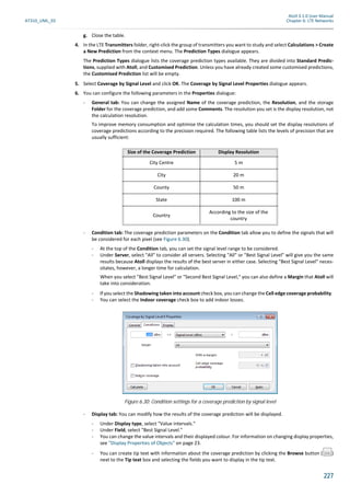 Atoll 3.1.0 User Manual
AT310_UML_E0 Chapter 6: LTE Networks
227
g. Close the table.
4. In the LTE Transmitters folder, right-click the group of transmitters you want to study and select Calculations > Create
a New Prediction from the context menu. The Prediction Types dialogue appears.
The Prediction Types dialogue lists the coverage prediction types available. They are divided into Standard Predic-
tions, supplied with Atoll, and Customised Prediction. Unless you have already created some customised predictions,
the Customised Prediction list will be empty.
5. Select Coverage by Signal Level and click OK. The Coverage by Signal Level Properties dialogue appears.
6. You can configure the following parameters in the Properties dialogue:
- General tab: You can change the assigned Name of the coverage prediction, the Resolution, and the storage
Folder for the coverage prediction, and add some Comments. The resolution you set is the display resolution, not
the calculation resolution.
To improve memory consumption and optimise the calculation times, you should set the display resolutions of
coverage predictions according to the precision required. The following table lists the levels of precision that are
usually sufficient:
- Condition tab: The coverage prediction parameters on the Condition tab allow you to define the signals that will
be considered for each pixel (see Figure 6.30).
- At the top of the Condition tab, you can set the signal level range to be considered.
- Under Server, select "All" to consider all servers. Selecting "All" or "Best Signal Level" will give you the same
results because Atoll displays the results of the best server in either case. Selecting "Best Signal Level" neces-
sitates, however, a longer time for calculation.
When you select "Best Signal Level" or "Second Best Signal Level," you can also define a Margin that Atoll will
take into consideration.
- If you select the Shadowing taken into accountcheck box, you can change the Cell edge coverage probability.
- You can select the Indoor coverage check box to add indoor losses.
- Display tab: You can modify how the results of the coverage prediction will be displayed.
- Under Display type, select "Value intervals."
- Under Field, select "Best Signal Level."
- You can change the value intervals and their displayed colour. For information on changing display properties,
see "Display Properties of Objects" on page 23.
- You can create tip text with information about the coverage prediction by clicking the Browse button ( )
next to the Tip text box and selecting the fields you want to display in the tip text.
Size of the Coverage Prediction Display Resolution
City Centre 5 m
City 20 m
County 50 m
State 100 m
Country
According to the size of the
country
Figure 6.30: Condition settings for a coverage prediction by signal level
 