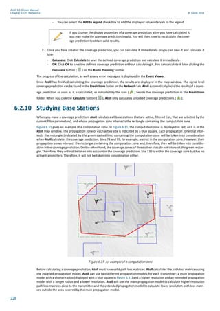 228
Atoll 3.1.0 User Manual
Chapter 6: LTE Networks © Forsk 2011
- You can select the Add to legend check box to add the displayed value intervals to the legend.
7. Once you have created the coverage prediction, you can calculate it immediately or you can save it and calculate it
later:
- Calculate: Click Calculate to save the defined coverage prediction and calculate it immediately.
- OK: Click OK to save the defined coverage prediction without calculating it. You can calculate it later clicking the
Calculate button ( ) on the Radio Planning toolbar.
The progress of the calculation, as well as any error messages, is displayed in the Event Viewer.
Once Atoll has finished calculating the coverage prediction, the results are displayed in the map window. The signal level
coverage prediction can be found in the Predictions folder on the Network tab. Atoll automatically locks the results of a cover-
age prediction as soon as it is calculated, as indicated by the icon ( ) beside the coverage prediction in the Predictions
folder. When you click the Calculate button ( ), Atoll only calculates unlocked coverage predictions ( ).
6.2.10 Studying Base Stations
When you make a coverage prediction, Atoll calculates all base stations that are active, filtered (i.e., that are selected by the
current filter parameters), and whose propagation zone intersects the rectangle containing the computation zone.
Figure 6.31 gives an example of a computation zone. In Figure 6.31, the computation zone is displayed in red, as it is in the
Atoll map window. The propagation zone of each active site is indicated by a blue square. Each propagation zone that inter-
sects the rectangle (indicated by the green dashed line) containing the computation zone will be taken into consideration
when Atoll calculates the coverage prediction. Sites 78 and 95, for example, are not in the computation zone. However, their
propagation zones intersect the rectangle containing the computation zone and, therefore, they will be taken into consider-
ation in the coverage prediction. On the other hand, the coverage zones of three other sites do not intersect the green rectan-
gle. Therefore, they will not be taken into account in the coverage prediction. Site 130 is within the coverage zone but has no
active transmitters. Therefore, it will not be taken into consideration either.
Before calculating a coverage prediction, Atoll must have valid path loss matrices. Atoll calculates the path loss matrices using
the assigned propagation model. Atoll can use two different propagation models for each transmitter: a main propagation
model with a shorter radius (displayed with a blue square in Figure 6.31) and a higher resolution and an extended propagation
model with a longer radius and a lower resolution. Atoll will use the main propagation model to calculate higher resolution
path loss matrices close to the transmitter and the extended propagation model to calculate lower resolution path loss matri-
ces outside the area covered by the main propagation model.
If you change the display properties of a coverage prediction after you have calculated it,
you may make the coverage prediction invalid. You will then have to recalculate the cover-
age prediction to obtain valid results.
Figure 6.31: An example of a computation zone
 