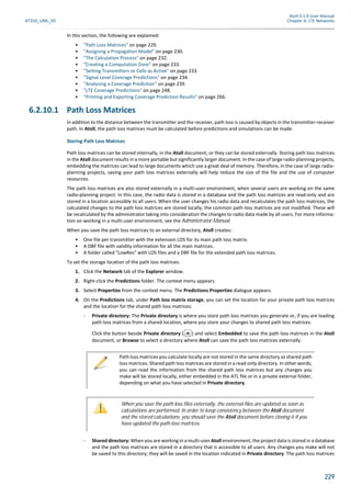 Atoll 3.1.0 User Manual
AT310_UML_E0 Chapter 6: LTE Networks
229
In this section, the following are explained:
• "Path Loss Matrices" on page 229.
• "Assigning a Propagation Model" on page 230.
• "The Calculation Process" on page 232.
• "Creating a Computation Zone" on page 233.
• "Setting Transmitters or Cells as Active" on page 233.
• "Signal Level Coverage Predictions" on page 234.
• "Analysing a Coverage Prediction" on page 239.
• "LTE Coverage Predictions" on page 248.
• "Printing and Exporting Coverage Prediction Results" on page 266.
6.2.10.1 Path Loss Matrices
In addition to the distance between the transmitter and the receiver, path loss is caused by objects in the transmitter-receiver
path. In Atoll, the path loss matrices must be calculated before predictions and simulations can be made.
Storing Path Loss Matrices
Path loss matrices can be stored internally, in the Atoll document, or they can be stored externally. Storing path loss matrices
in the Atoll document results in a more portable but significantly larger document. In the case of large radio-planning projects,
embedding the matrices can lead to large documents which use a great deal of memory. Therefore, in the case of large radio-
planning projects, saving your path loss matrices externally will help reduce the size of the file and the use of computer
resources.
The path loss matrices are also stored externally in a multi-user environment, when several users are working on the same
radio-planning project. In this case, the radio data is stored in a database and the path loss matrices are read-only and are
stored in a location accessible to all users. When the user changes his radio data and recalculates the path loss matrices, the
calculated changes to the path loss matrices are stored locally; the common path loss matrices are not modified. These will
be recalculated by the administrator taking into consideration the changes to radio data made by all users. For more informa-
tion on working in a multi-user environment, see the Administrator Manual.
When you save the path loss matrices to an external directory, Atoll creates:
• One file per transmitter with the extension LOS for its main path loss matrix.
• A DBF file with validity information for all the main matrices.
• A folder called "LowRes" with LOS files and a DBF file for the extended path loss matrices.
To set the storage location of the path loss matrices:
1. Click the Network tab of the Explorer window.
2. Right-click the Predictions folder. The context menu appears.
3. Select Properties from the context menu. The Predictions Properties dialogue appears.
4. On the Predictions tab, under Path loss matrix storage, you can set the location for your private path loss matrices
and the location for the shared path loss matrices:
- Private directory: The Private directory is where you store path loss matrices you generate or, if you are loading
path loss matrices from a shared location, where you store your changes to shared path loss matrices.
Click the button beside Private directory ( ) and select Embedded to save the path loss matrices in the Atoll
document, or Browse to select a directory where Atoll can save the path loss matrices externally.
- Shared directory: When you are working in a multi-user Atoll environment, the project data is stored in a database
and the path loss matrices are stored in a directory that is accessible to all users. Any changes you make will not
be saved to this directory; they will be saved in the location indicated in Private directory. The path loss matrices
Path loss matrices you calculate locally are not stored in the same directory as shared path
loss matrices. Shared path loss matrices are stored in a read-only directory. In other words,
you can read the information from the shared path loss matrices but any changes you
make will be stored locally, either embedded in the ATL file or in a private external folder,
depending on what you have selected in Private directory.
When you save the path loss files externally, the external files are updated as soon as
calculations are performed. In order to keep consistency between the Atoll document
and the stored calculations, you should save the Atoll document before closing it if you
have updated the path loss matrices.
 