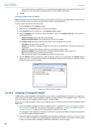230
Atoll 3.1.0 User Manual
Chapter 6: LTE Networks © Forsk 2011
in the shared directory are updated by a user with administrator rights based on the updated information in the
database. For more information on shared directories, see the Administrator Manual.
5. Click OK.
Checking the Validity of Path Loss Matrices
Atoll automatically checks the validity of the path loss matrices before calculating any coverage prediction. If you want, you
can check whether the path loss matrices are valid without creating a coverage prediction.
To check whether the path loss matrices are valid:
1. Click the Network tab of the Explorer window.
2. Right-click the LTE Transmitters folder. The context menu appears.
3. Select Properties from the context menu. The Properties dialogue appears.
4. Click the Propagation tab. The path loss matrix information is listed in the Available results table. You have the fol-
lowing display options:
- Display all matrices: All path loss matrices are displayed.
- Display only invalid matrices: Only invalid path loss matrices are displayed.
The Available results table lists the following information for each displayed path loss matrix:
- Transmitter: The name of the transmitter.
- Locked: If the check box is selected, the path loss matrix will not be updated even if the path loss matrices are
recalculated.
- Valid: This is a Boolean field indicating whether or not the path loss matrix is valid.
- Reason for invalidity: If the path loss matrix is indicated as being invalid, the reason is given here.
- Size: The size of the path loss matrix for the transmitter.
- File: If the path loss matrix is not embedded, the location of the file is listed.
5. Click the Statistics button to display the number of path loss matrices to be recalculated. The Statistics dialogue
appears (see Figure 6.32) with the total number of invalid path loss matrices and the reasons for invalidity, as well as
a summary of the reasons for invalidity.
6.2.10.2 Assigning a Propagation Model
In Atoll, you can assign a propagation model globally to all transmitters, to a defined group of transmitters, or a single trans-
mitter. As well, you can assign a default propagation model for coverage predictions. This propagation model is used for all
transmitters where the main propagation model selected is "(Default model)."
Because you can assign a propagation model in several different ways, it is important to understand which propagation model
Atoll will use:
1. If you have assigned a propagation model to a single transmitter, as explained in "Assigning a Propagation Model to
One Transmitter" on page 232, or to a group of transmitters, as explained in "Assigning a Propagation Model to a
Group of Transmitters" on page 231, this is the propagation model that will be used.
The propagation model assigned to an individual transmitter or to a group of transmitters will always have precedence
over any other assigned propagation model.
2. If you have assigned a propagation model globally to all transmitters, as explained in "Assigning a Propagation Model
to All Transmitters" on page 231, this is the propagation model that will be used for all transmitters, except for those
to which you will later assign a propagation model either individually or as part of a group.
Figure 6.32: Path loss matrices statistics
 