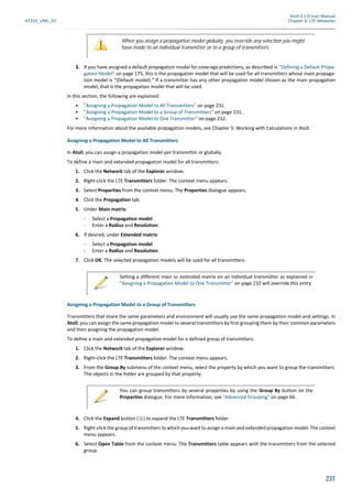 Atoll 3.1.0 User Manual
AT310_UML_E0 Chapter 6: LTE Networks
231
3. If you have assigned a default propagation model for coverage predictions, as described in "Defining a Default Propa-
gation Model" on page 175, this is the propagation model that will be used for all transmitters whose main propaga-
tion model is "(Default model)." If a transmitter has any other propagation model chosen as the main propagation
model, that is the propagation model that will be used.
In this section, the following are explained:
• "Assigning a Propagation Model to All Transmitters" on page 231.
• "Assigning a Propagation Model to a Group of Transmitters" on page 231.
• "Assigning a Propagation Model to One Transmitter" on page 232.
For more information about the available propagation models, see Chapter 5: Working with Calculations in Atoll.
Assigning a Propagation Model to All Transmitters
In Atoll, you can assign a propagation model per transmitter or globally.
To define a main and extended propagation model for all transmitters:
1. Click the Network tab of the Explorer window.
2. Right-click the LTE Transmitters folder. The context menu appears.
3. Select Properties from the context menu. The Properties dialogue appears.
4. Click the Propagation tab.
5. Under Main matrix:
- Select a Propagation model
- Enter a Radius and Resolution.
6. If desired, under Extended matrix:
- Select a Propagation model
- Enter a Radius and Resolution.
7. Click OK. The selected propagation models will be used for all transmitters.
Assigning a Propagation Model to a Group of Transmitters
Transmitters that share the same parameters and environment will usually use the same propagation model and settings. In
Atoll, you can assign the same propagation model to several transmitters by first grouping them by their common parameters
and then assigning the propagation model.
To define a main and extended propagation model for a defined group of transmitters:
1. Click the Network tab of the Explorer window.
2. Right-click the LTE Transmitters folder. The context menu appears.
3. From the Group By submenu of the context menu, select the property by which you want to group the transmitters.
The objects in the folder are grouped by that property.
4. Click the Expand button ( ) to expand the LTE Transmitters folder.
5. Right-click the group of transmitters to which you want to assign a main and extended propagation model. The context
menu appears.
6. Select Open Table from the context menu. The Transmitters table appears with the transmitters from the selected
group.
When you assign a propagation model globally, you override any selection you might
have made to an individual transmitter or to a group of transmitters.
Setting a different main or extended matrix on an individual transmitter as explained in
"Assigning a Propagation Model to One Transmitter" on page 232 will override this entry.
You can group transmitters by several properties by using the Group By button on the
Properties dialogue. For more information, see "Advanced Grouping" on page 66.
 