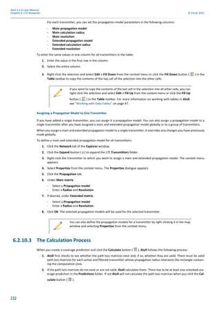 232
Atoll 3.1.0 User Manual
Chapter 6: LTE Networks © Forsk 2011
For each transmitter, you can set the propagation model parameters in the following columns:
- Main propagation model
- Main calculation radius
- Main resolution
- Extended propagation model
- Extended calculation radius
- Extended resolution
To enter the same values in one column for all transmitters in the table:
1. Enter the value in the first row in the column.
2. Select the entire column.
3. Right-click the selection and select Edit > Fill Down from the context menu or click the Fill Down button ( ) in the
Table toolbar to copy the contents of the top cell of the selection into the other cells.
Assigning a Propagation Model to One Transmitter
If you have added a single transmitter, you can assign it a propagation model. You can also assign a propagation model to a
single transmitter after you have assigned a main and extended propagation model globally or to a group of transmitters.
When you assign a main and extended propagation model to a single transmitter, it overrides any changes you have previously
made globally.
To define a main and extended propagation model for all transmitters:
1. Click the Network tab of the Explorer window.
2. Click the Expand button ( ) to expand the LTE Transmitters folder.
3. Right-click the transmitter to which you want to assign a main and extended propagation model. The context menu
appears.
4. Select Properties from the context menu. The Properties dialogue appears.
5. Click the Propagation tab.
6. Under Main matrix:
- Select a Propagation model.
- Enter a Radius and Resolution.
7. If desired, under Extended matrix:
- Select a Propagation model.
- Enter a Radius and Resolution.
8. Click OK. The selected propagation models will be used for the selected transmitter.
6.2.10.3 The Calculation Process
When you create a coverage prediction and click the Calculate button ( ), Atoll follows the following process:
1. Atoll first checks to see whether the path loss matrices exist and, if so, whether they are valid. There must be valid
path loss matrices for each active and filtered transmitter whose propagation radius intersects the rectangle contain-
ing the computation zone.
2. If the path loss matrices do not exist or are not valid, Atoll calculates them. There has to be at least one unlocked cov-
erage prediction in the Predictions folder. If not Atoll will not calculate the path loss matrices when you click the Cal-
culate button ( ).
If you want to copy the contents of the last cell in the selection into all other cells, you can
right-click the selection and select Edit > Fill Up from the context menu or click the Fill Up
button ( ) in the Table toolbar. For more information on working with tables in Atoll,
see "Working with Data Tables" on page 47.
You can also define the propagation models for a transmitter by right-clicking it in the map
window and selecting Properties from the context menu.
 