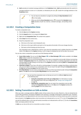 Atoll 3.1.0 User Manual
AT310_UML_E0 Chapter 6: LTE Networks
233
3. Atoll calculates all unlocked coverage predictions in the Predictions folder. Atoll automatically locks the results of a
coverage prediction as soon as it is calculated, as indicated by the icon ( ) beside the coverage prediction in the
Predictions folder.
6.2.10.4 Creating a Computation Zone
To create a computation zone:
1. Click the Geo tab of the Explorer window.
2. Click the Expand button ( ) to expand the Zones folder.
3. Right-click the Computation Zone. The context menu appears.
4. Select Draw from the context menu.
5. Draw the computation zone:
a. Click once on the map to start drawing the zone.
b. Click once on the map to define each point on the map where the border of the zone changes direction.
c. Click twice to finish drawing and close the zone.
The computation zone is delimited by a red line. If you clear the computation zone’s visibility check box in the Zones
folder of the Geo tab of the Explorer window, it will no longer be displayed but will still be taken into account.
You can also create a computation zone with one of the following methods:
• Vector Editor toolbar: You can use the New Polygon ( ) and New Rectangle ( ) buttons available in the Vector
Editor toolbar to draw the computation zone.
• Existing polygon: You can use any existing polygon on the map as a computation zone by right-clicking it and selecting
Use As > Computation Zone from the context menu. You can also combine an existing computation zone with any
existing polygon by right-clicking it on the map or in the Explorer window and selecting Add To > Computation Zone
from the context menu.
• Importing a polygon: If you have a file with an existing polygon, for example, a polygon describing an administrative
area, you can import it and use it as a computation zone. You can import it by right-clicking the Computation Zone on
the Geo tab and selecting Import from the context menu.
• Fit to Map Window: You can create a computation zone the size of the map window by right-clicking the Computation
Zone on the Geo tab and selecting Fit to Map Window from the context menu.
6.2.10.5 Setting Transmitters or Cells as Active
When you make a coverage prediction, Atoll considers all base stations that are active, filtered (i.e., that are selected by the
current filter parameters), and whose propagation zone intersects a rectangle containing the computation zone. Therefore,
before you define a coverage prediction, you must ensure that all the transmitters on the base stations you wish to study have
been activated. In the Explorer window, active transmitters are indicated with an on icon ( ) in the LTE Transmitters folder
and with the defined colour on the map and inactive transmitters are indicated with an off icon ( )in the LTE Transmitters
folder and empty symbol on the map.
In Atoll, you can also set the cell on a transmitter as active or inactive.
• You can stop any calculations in progress by clicking the Stop Calculations button
( ) in the toolbar.
• When you click the Force Calculation button ( ) instead of the Calculate button,
Atoll calculates all path loss matrices, unlocked coverages, and pending simula-
tions.
You can save the computation zone, so that you can use it in a different Atoll document,
in the following ways:
• Saving the computation zone in the user configuration: For information on saving
the computation zone in the user configuration, see "Saving a User Configuration"
on page 76.
• Exporting the computation zone: You can export the computation zone by right-
clicking the Computation Zone folder on the Geo tab of the Explorer window and
selecting Export from the context menu.
 