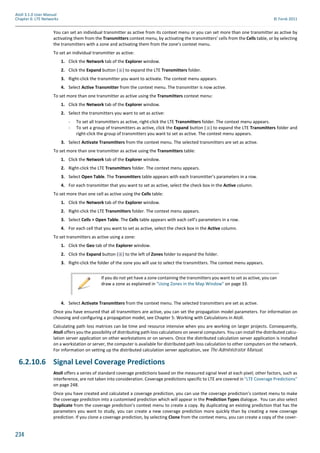 234
Atoll 3.1.0 User Manual
Chapter 6: LTE Networks © Forsk 2011
You can set an individual transmitter as active from its context menu or you can set more than one transmitter as active by
activating them from the Transmitters context menu, by activating the transmitters’ cells from the Cells table, or by selecting
the transmitters with a zone and activating them from the zone’s context menu.
To set an individual transmitter as active:
1. Click the Network tab of the Explorer window.
2. Click the Expand button ( ) to expand the LTE Transmitters folder.
3. Right-click the transmitter you want to activate. The context menu appears.
4. Select Active Transmitter from the context menu. The transmitter is now active.
To set more than one transmitter as active using the Transmitters context menu:
1. Click the Network tab of the Explorer window.
2. Select the transmitters you want to set as active:
- To set all transmitters as active, right-click the LTE Transmitters folder. The context menu appears.
- To set a group of transmitters as active, click the Expand button ( ) to expand the LTE Transmitters folder and
right-click the group of transmitters you want to set as active. The context menu appears.
3. Select Activate Transmitters from the context menu. The selected transmitters are set as active.
To set more than one transmitter as active using the Transmitters table:
1. Click the Network tab of the Explorer window.
2. Right-click the LTE Transmitters folder. The context menu appears.
3. Select Open Table. The Transmitters table appears with each transmitter’s parameters in a row.
4. For each transmitter that you want to set as active, select the check box in the Active column.
To set more than one cell as active using the Cells table:
1. Click the Network tab of the Explorer window.
2. Right-click the LTE Transmitters folder. The context menu appears.
3. Select Cells > Open Table. The Cells table appears with each cell’s parameters in a row.
4. For each cell that you want to set as active, select the check box in the Active column.
To set transmitters as active using a zone:
1. Click the Geo tab of the Explorer window.
2. Click the Expand button ( ) to the left of Zones folder to expand the folder.
3. Right-click the folder of the zone you will use to select the transmitters. The context menu appears.
4. Select Activate Transmitters from the context menu. The selected transmitters are set as active.
Once you have ensured that all transmitters are active, you can set the propagation model parameters. For information on
choosing and configuring a propagation model, see Chapter 5: Working with Calculations in Atoll.
Calculating path loss matrices can be time and resource intensive when you are working on larger projects. Consequently,
Atoll offers you the possibility of distributing path loss calculations on several computers. You can install the distributed calcu-
lation server application on other workstations or on servers. Once the distributed calculation server application is installed
on a workstation or server, the computer is available for distributed path loss calculation to other computers on the network.
For information on setting up the distributed calculation server application, see The Administrator Manual.
6.2.10.6 Signal Level Coverage Predictions
Atoll offers a series of standard coverage predictions based on the measured signal level at each pixel; other factors, such as
interference, are not taken into consideration. Coverage predictions specific to LTE are covered in "LTE Coverage Predictions"
on page 248.
Once you have created and calculated a coverage prediction, you can use the coverage prediction’s context menu to make
the coverage prediction into a customised prediction which will appear in the Prediction Types dialogue. You can also select
Duplicate from the coverage prediction’s context menu to create a copy. By duplicating an existing prediction that has the
parameters you want to study, you can create a new coverage prediction more quickly than by creating a new coverage
prediction. If you clone a coverage prediction, by selecting Clone from the context menu, you can create a copy of the cover-
If you do not yet have a zone containing the transmitters you want to set as active, you can
draw a zone as explained in "Using Zones in the Map Window" on page 33.
 