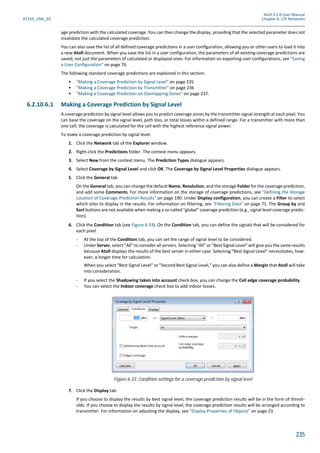 Atoll 3.1.0 User Manual
AT310_UML_E0 Chapter 6: LTE Networks
235
age prediction with the calculated coverage. You can then change the display, providing that the selected parameter does not
invalidate the calculated coverage prediction.
You can also save the list of all defined coverage predictions in a user configuration, allowing you or other users to load it into
a new Atoll document. When you save the list in a user configuration, the parameters of all existing coverage predictions are
saved; not just the parameters of calculated or displayed ones. For information on exporting user configurations, see "Saving
a User Configuration" on page 76.
The following standard coverage predictions are explained in this section:
• "Making a Coverage Prediction by Signal Level" on page 235
• "Making a Coverage Prediction by Transmitter" on page 236
• "Making a Coverage Prediction on Overlapping Zones" on page 237.
6.2.10.6.1 Making a Coverage Prediction by Signal Level
A coverage prediction by signal level allows you to predict coverage zones by the transmitter signal strength at each pixel. You
can base the coverage on the signal level, path loss, or total losses within a defined range. For a transmitter with more than
one cell, the coverage is calculated for the cell with the highest reference signal power.
To make a coverage prediction by signal level:
1. Click the Network tab of the Explorer window.
2. Right-click the Predictions folder. The context menu appears.
3. Select New from the context menu. The Prediction Types dialogue appears.
4. Select Coverage by Signal Level and click OK. The Coverage by Signal Level Properties dialogue appears.
5. Click the General tab.
On the General tab, you can change the default Name, Resolution, and the storage Folder for the coverage prediction,
and add some Comments. For more information on the storage of coverage predictions, see "Defining the Storage
Location of Coverage Prediction Results" on page 190. Under Display configuration, you can create a Filter to select
which sites to display in the results. For information on filtering, see "Filtering Data" on page 71. The Group by and
Sort buttons are not available when making a so-called "global" coverage prediction (e.g., signal level coverage predic-
tion).
6. Click the Condition tab (see Figure 6.33). On the Condition tab, you can define the signals that will be considered for
each pixel.
- At the top of the Condition tab, you can set the range of signal level to be considered.
- Under Server, select "All" to consider all servers. Selecting "All" or "Best Signal Level" will give you the same results
because Atoll displays the results of the best server in either case. Selecting "Best Signal Level" necessitates, how-
ever, a longer time for calculation.
When you select "Best Signal Level" or "Second Best Signal Level," you can also define a Margin that Atoll will take
into consideration.
- If you select the Shadowing taken into account check box, you can change the Cell edge coverage probability.
- You can select the Indoor coverage check box to add indoor losses.
7. Click the Display tab.
If you choose to display the results by best signal level, the coverage prediction results will be in the form of thresh-
olds. If you choose to display the results by signal level, the coverage prediction results will be arranged according to
transmitter. For information on adjusting the display, see "Display Properties of Objects" on page 23.
Figure 6.33: Condition settings for a coverage prediction by signal level
 