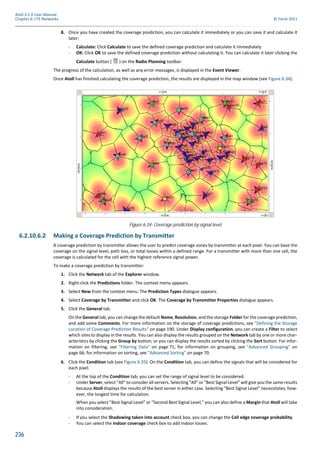 236
Atoll 3.1.0 User Manual
Chapter 6: LTE Networks © Forsk 2011
8. Once you have created the coverage prediction, you can calculate it immediately or you can save it and calculate it
later:
- Calculate: Click Calculate to save the defined coverage prediction and calculate it immediately
- OK: Click OK to save the defined coverage prediction without calculating it. You can calculate it later clicking the
Calculate button ( ) on the Radio Planning toolbar.
The progress of the calculation, as well as any error messages, is displayed in the Event Viewer.
Once Atoll has finished calculating the coverage prediction, the results are displayed in the map window (see Figure 6.34).
6.2.10.6.2 Making a Coverage Prediction by Transmitter
A coverage prediction by transmitter allows the user to predict coverage zones by transmitter at each pixel. You can base the
coverage on the signal level, path loss, or total losses within a defined range. For a transmitter with more than one cell, the
coverage is calculated for the cell with the highest reference signal power.
To make a coverage prediction by transmitter:
1. Click the Network tab of the Explorer window.
2. Right-click the Predictions folder. The context menu appears.
3. Select New from the context menu. The Prediction Types dialogue appears.
4. Select Coverage by Transmitter and click OK. The Coverage by Transmitter Properties dialogue appears.
5. Click the General tab.
On the General tab, you can change the default Name, Resolution, and the storage Folder for the coverage prediction,
and add some Comments. For more information on the storage of coverage predictions, see "Defining the Storage
Location of Coverage Prediction Results" on page 190. Under Display configuration, you can create a Filter to select
which sites to display in the results. You can also display the results grouped on the Network tab by one or more char-
acteristics by clicking the Group by button, or you can display the results sorted by clicking the Sort button. For infor-
mation on filtering, see "Filtering Data" on page 71; for information on grouping, see "Advanced Grouping" on
page 66; for information on sorting, see "Advanced Sorting" on page 70.
6. Click the Condition tab (see Figure 6.35). On the Condition tab, you can define the signals that will be considered for
each pixel.
- At the top of the Condition tab, you can set the range of signal level to be considered.
- Under Server, select "All" to consider all servers. Selecting "All" or "Best Signal Level" will give you the same results
because Atoll displays the results of the best server in either case. Selecting "Best Signal Level" necessitates, how-
ever, the longest time for calculation.
When you select "Best Signal Level" or "Second Best Signal Level," you can also define a Margin that Atoll will take
into consideration.
- If you select the Shadowing taken into account check box, you can change the Cell edge coverage probability.
- You can select the Indoor coverage check box to add indoor losses.
Figure 6.34: Coverage prediction by signal level
 