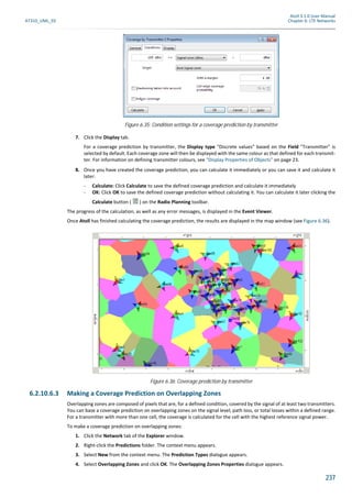 Atoll 3.1.0 User Manual
AT310_UML_E0 Chapter 6: LTE Networks
237
7. Click the Display tab.
For a coverage prediction by transmitter, the Display type "Discrete values" based on the Field "Transmitter" is
selected by default. Each coverage zone will then be displayed with the same colour as that defined for each transmit-
ter. For information on defining transmitter colours, see "Display Properties of Objects" on page 23.
8. Once you have created the coverage prediction, you can calculate it immediately or you can save it and calculate it
later:
- Calculate: Click Calculate to save the defined coverage prediction and calculate it immediately
- OK: Click OK to save the defined coverage prediction without calculating it. You can calculate it later clicking the
Calculate button ( ) on the Radio Planning toolbar.
The progress of the calculation, as well as any error messages, is displayed in the Event Viewer.
Once Atoll has finished calculating the coverage prediction, the results are displayed in the map window (see Figure 6.36).
6.2.10.6.3 Making a Coverage Prediction on Overlapping Zones
Overlapping zones are composed of pixels that are, for a defined condition, covered by the signal of at least two transmitters.
You can base a coverage prediction on overlapping zones on the signal level, path loss, or total losses within a defined range.
For a transmitter with more than one cell, the coverage is calculated for the cell with the highest reference signal power.
To make a coverage prediction on overlapping zones:
1. Click the Network tab of the Explorer window.
2. Right-click the Predictions folder. The context menu appears.
3. Select New from the context menu. The Prediction Types dialogue appears.
4. Select Overlapping Zones and click OK. The Overlapping Zones Properties dialogue appears.
Figure 6.35: Condition settings for a coverage prediction by transmitter
Figure 6.36: Coverage prediction by transmitter
 