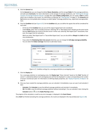 238
Atoll 3.1.0 User Manual
Chapter 6: LTE Networks © Forsk 2011
5. Click the General tab.
On the General tab, you can change the default Name, Resolution, and the storage Folder for the coverage prediction,
and add some Comments. For more information on the storage of coverage predictions, see "Defining the Storage
Location of Coverage Prediction Results" on page 190. Under Display configuration, you can create a Filter to select
which sites to display in the results. For information on filtering, see "Filtering Data" on page 71. The Group by and
Sort buttons are not available when making a so-called "global" coverage prediction (e.g., signal level coverage predic-
tion).
6. Click the Condition tab (see Figure 6.37). On the Condition tab, you can define the signals that will be considered for
each pixel.
- At the top of the Condition tab, you can set the range of signal level to be considered.
- Under Server, select "All" to consider all servers. Selecting "All" or "Best Signal Level" will give you the same results
because Atoll displays the results of the best server in either case. Selecting "Best Signal Level" necessitates, how-
ever, the longest time for calculation.
When you select "Best Signal Level" or "Second Best Signal Level," you can also define a Margin that Atoll will take
into consideration.
- If you select the Shadowing taken into account check box, you can change the Cell edge coverage probability.
- You can select the Indoor coverage check box to add indoor losses.
7. Click the Display tab.
For a coverage prediction on overlapping zones, the Display type "Value intervals" based on the Field "Number of
servers" is selected by default. Each overlapping zone will then be displayed in a colour corresponding to the number
of servers received per pixel. For information on defining display properties, see "Display Properties of Objects" on
page 23.
8. Once you have created the coverage prediction, you can calculate it immediately or you can save it and calculate it
later:
- Calculate: Click Calculate to save the defined coverage prediction and calculate it immediately
- OK: Click OK to save the defined coverage prediction without calculating it. You can calculate it later clicking the
Calculate button ( ) on the Radio Planning toolbar.
The progress of the calculation, as well as any error messages, is displayed in the Event Viewer.
Once Atoll has finished calculating the coverage prediction, the results are displayed in the map window (see Figure 6.38).
Figure 6.37: Condition settings for a coverage prediction on overlapping zones
 