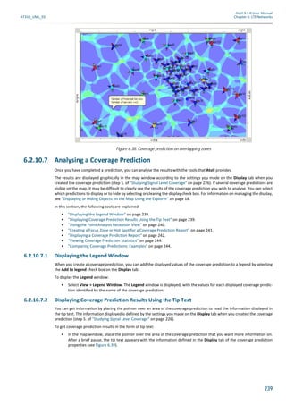 Atoll 3.1.0 User Manual
AT310_UML_E0 Chapter 6: LTE Networks
239
6.2.10.7 Analysing a Coverage Prediction
Once you have completed a prediction, you can analyse the results with the tools that Atoll provides.
The results are displayed graphically in the map window according to the settings you made on the Display tab when you
created the coverage prediction (step 5. of "Studying Signal Level Coverage" on page 226). If several coverage predictions are
visible on the map, it may be difficult to clearly see the results of the coverage prediction you wish to analyse. You can select
which predictions to display or to hide by selecting or clearing the display check box. For information on managing the display,
see "Displaying or Hiding Objects on the Map Using the Explorer" on page 18.
In this section, the following tools are explained:
• "Displaying the Legend Window" on page 239.
• "Displaying Coverage Prediction Results Using the Tip Text" on page 239.
• "Using the Point Analysis Reception View" on page 240.
• "Creating a Focus Zone or Hot Spot for a Coverage Prediction Report" on page 241.
• "Displaying a Coverage Prediction Report" on page 242.
• "Viewing Coverage Prediction Statistics" on page 244.
• "Comparing Coverage Predictions: Examples" on page 244.
6.2.10.7.1 Displaying the Legend Window
When you create a coverage prediction, you can add the displayed values of the coverage prediction to a legend by selecting
the Add to legend check box on the Display tab.
To display the Legend window:
• Select View > Legend Window. The Legend window is displayed, with the values for each displayed coverage predic-
tion identified by the name of the coverage prediction.
6.2.10.7.2 Displaying Coverage Prediction Results Using the Tip Text
You can get information by placing the pointer over an area of the coverage prediction to read the information displayed in
the tip text. The information displayed is defined by the settings you made on the Display tab when you created the coverage
prediction (step 5. of "Studying Signal Level Coverage" on page 226).
To get coverage prediction results in the form of tip text:
• In the map window, place the pointer over the area of the coverage prediction that you want more information on.
After a brief pause, the tip text appears with the information defined in the Display tab of the coverage prediction
properties (see Figure 6.39).
Figure 6.38: Coverage prediction on overlapping zones
 