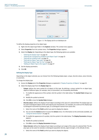 24
Atoll 3.1.0 User Manual
Chapter 1: The Working Environment © Forsk 2011
To define the display properties of an object type:
1. Right-click the object type folder in the Explorer window. The context menu appears.
2. Select Properties from the context menu. The Properties dialogue appears.
3. Select the Display tab. Depending on the object type, the following options are available:
- "Defining the Display Type" on page 24
- "Defining the Transparency of Objects and Object Types" on page 25
- "Defining the Visibility Scale" on page 25
- "Defining the Object Type Label" on page 26
- "Defining the Object Type Tip Text" on page 26
- "Adding an Object Type to the Legend" on page 27
4. Set the display parameters.
5. Click OK.
Defining the Display Type
Depending on the object selected, you can choose from the following display types: unique, discrete values, value intervals,
or automatic.
To change the display type:
1. Access the Display tab of the Properties dialogue as explained in "Display Properties of Objects" on page 23.
2. Select the display type from the Display Type list:
- Unique: defines the same symbol for all objects of this type. By defining a unique symbol for an object type,
objects of different types, for example, sites or transmitters, are immediately identifiable.
i. To modify the appearance of the symbol, click the symbol in the table below. The Symbol Style dialogue ap-
pears.
ii. Modify the symbol as desired.
iii. Click OK to close the Symbol Style dialogue.
- Discrete values: defines the display of each object according to the value of a selected field. This display type can
be used to distinguish objects of the same type by one characteristic. For example, you could use this display type
to distinguish transmitter by antenna type, or to distinguish inactive from active sites.
i. Select the name of the Field by which you want to display the objects.
ii. You can click the Actions button to access the Actions menu. For information on the commands available, see
"Using the Actions Button" on page 25.
iii. To modify the appearance of a symbol, click the symbol in the table below. The Display Parameters dialogue
appears.
iv. Modify the symbol as desired.
v. Click OK to close the Display Parameters dialogue.
- Value intervals: defines the display of each object according to set ranges of the value of a selected field. This dis-
play type can be used, for example, to distinguish population density, signal strength, or the altitude of sites.
i. Select the name of the Field by which you want to display the objects.
Figure 1.5: The Display tab for an individual site
 
