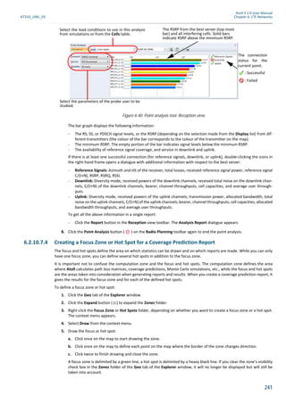 Atoll 3.1.0 User Manual
AT310_UML_E0 Chapter 6: LTE Networks
241
The bar graph displays the following information:
- The RS, SS, or PDSCH signal levels, or the RSRP (depending on the selection made from the Display list) from dif-
ferent transmitters (the colour of the bar corresponds to the colour of the transmitter on the map).
- The minimum RSRP: The empty portion of the bar indicates signal levels below the minimum RSRP.
- The availability of reference signal coverage, and service in downlink and uplink.
If there is at least one successful connection (for reference signals, downlink, or uplink), double-clicking the icons in
the right-hand frame opens a dialogue with additional information with respect to the best server:
- Reference Signals: Azimuth and tilt of the receiver, total losses, received reference signal power, reference signal
C/(I+N), RSRP, RSRQ, RSSI.
- Downlink: Diversity mode, received powers of the downlink channels, received total noise on the downlink chan-
nels, C/(I+N) of the downlink channels, bearer, channel throughputs, cell capacities, and average user through-
puts.
- Uplink: Diversity mode, received powers of the uplink channels, transmission power, allocated bandwidth, total
noise on the uplink channels, C/(I+N) of the uplink channels, bearer, channel throughputs, cell capacities, allocated
bandwidth throughputs, and average user throughputs.
To get all the above information in a single report:
- Click the Report button in the Reception view toolbar. The Analysis Report dialogue appears.
8. Click the Point Analysis button ( ) on the Radio Planning toolbar again to end the point analysis.
6.2.10.7.4 Creating a Focus Zone or Hot Spot for a Coverage Prediction Report
The focus and hot spots define the area on which statistics can be drawn and on which reports are made. While you can only
have one focus zone, you can define several hot spots in addition to the focus zone.
It is important not to confuse the computation zone and the focus and hot spots. The computation zone defines the area
where Atoll calculates path loss matrices, coverage predictions, Monte Carlo simulations, etc., while the focus and hot spots
are the areas taken into consideration when generating reports and results. When you create a coverage prediction report, it
gives the results for the focus zone and for each of the defined hot spots.
To define a focus zone or hot spot:
1. Click the Geo tab of the Explorer window.
2. Click the Expand button ( ) to expand the Zones folder.
3. Right-click the Focus Zone or Hot Spots folder, depending on whether you want to create a focus zone or a hot spot.
The context menu appears.
4. Select Draw from the context menu.
5. Draw the focus or hot spot:
a. Click once on the map to start drawing the zone.
b. Click once on the map to define each point on the map where the border of the zone changes direction.
c. Click twice to finish drawing and close the zone.
A focus zone is delimited by a green line; a hot spot is delimited by a heavy black line. If you clear the zone’s visibility
check box in the Zones folder of the Geo tab of the Explorer window, it will no longer be displayed but will still be
taken into account.
Figure 6.40: Point analysis tool: Reception view
The RSRP from the best server (top-most
bar) and all interfering cells. Solid bars
indicate RSRP above the minimum RSRP.
The connection
status for the
current point.
: Successful
: Failed
Select the load conditions to use in this analysis
from simulations or from the Cells table.
Select the parameters of the probe user to be
studied.
 