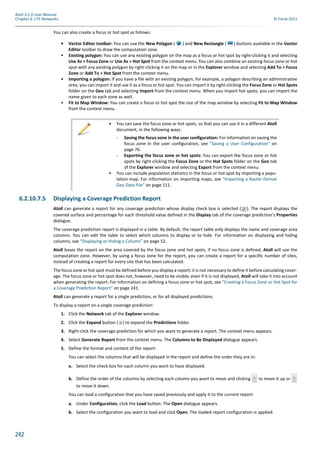 242
Atoll 3.1.0 User Manual
Chapter 6: LTE Networks © Forsk 2011
You can also create a focus or hot spot as follows:
• Vector Editor toolbar: You can use the New Polygon ( ) and New Rectangle ( ) buttons available in the Vector
Editor toolbar to draw the computation zone.
• Existing polygon: You can use any existing polygon on the map as a focus or hot spot by right-clicking it and selecting
Use As > Focus Zone or Use As > Hot Spot from the context menu. You can also combine an existing focus zone or hot
spot with any existing polygon by right-clicking it on the map or in the Explorer window and selecting Add To > Focus
Zone or Add To > Hot Spot from the context menu.
• Importing a polygon: If you have a file with an existing polygon, for example, a polygon describing an administrative
area, you can import it and use it as a focus or hot spot. You can import it by right-clicking the Focus Zone or Hot Spots
folder on the Geo tab and selecting Import from the context menu. When you import hot spots, you can import the
name given to each zone as well.
• Fit to Map Window: You can create a focus or hot spot the size of the map window by selecting Fit to Map Window
from the context menu.
6.2.10.7.5 Displaying a Coverage Prediction Report
Atoll can generate a report for any coverage prediction whose display check box is selected ( ). The report displays the
covered surface and percentage for each threshold value defined in the Display tab of the coverage prediction’s Properties
dialogue.
The coverage prediction report is displayed in a table. By default, the report table only displays the name and coverage area
columns. You can edit the table to select which columns to display or to hide. For information on displaying and hiding
columns, see "Displaying or Hiding a Column" on page 52.
Atoll bases the report on the area covered by the focus zone and hot spots; if no focus zone is defined, Atoll will use the
computation zone. However, by using a focus zone for the report, you can create a report for a specific number of sites,
instead of creating a report for every site that has been calculated.
The focus zone or hot spot must be defined before you display a report; it is not necessary to define it before calculating cover-
age. The focus zone or hot spot does not, however, need to be visible; even if it is not displayed, Atoll will take it into account
when generating the report. For information on defining a focus zone or hot spot, see "Creating a Focus Zone or Hot Spot for
a Coverage Prediction Report" on page 241.
Atoll can generate a report for a single prediction, or for all displayed predictions.
To display a report on a single coverage prediction:
1. Click the Network tab of the Explorer window.
2. Click the Expand button ( ) to expand the Predictions folder.
3. Right-click the coverage prediction for which you want to generate a report. The context menu appears.
4. Select Generate Report from the context menu. The Columns to Be Displayed dialogue appears.
5. Define the format and content of the report:
You can select the columns that will be displayed in the report and define the order they are in:
a. Select the check box for each column you want to have displayed.
b. Define the order of the columns by selecting each column you want to move and clicking to move it up or
to move it down.
You can load a configuration that you have saved previously and apply it to the current report:
a. Under Configuration, click the Load button. The Open dialogue appears.
b. Select the configuration you want to load and click Open. The loaded report configuration is applied.
• You can save the focus zone or hot spots, so that you can use it in a different Atoll
document, in the following ways:
- Saving the focus zone in the user configuration: For information on saving the
focus zone in the user configuration, see "Saving a User Configuration" on
page 76.
- Exporting the focus zone or hot spots: You can export the focus zone or hot
spots by right-clicking the Focus Zone or the Hot Spots folder on the Geo tab
of the Explorer window and selecting Export from the context menu.
• You can include population statistics in the focus or hot spot by importing a popu-
lation map. For information on importing maps, see "Importing a Raster-format
Geo Data File" on page 111.
 